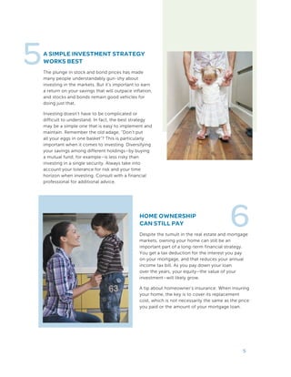A SIMPLE INVESTMENT STRATEGY
WORKS BEST
The plunge in stock and bond prices has made
many people understandably gun-shy about
investing in the markets. But it’s important to earn
a return on your savings that will outpace inflation,
and stocks and bonds remain good vehicles for
doing just that.
Investing doesn’t have to be complicated or
difficult to understand. In fact, the best strategy
may be a simple one that is easy to implement and
maintain. Remember the old adage, “Don’t put
all your eggs in one basket”? This is particularly
important when it comes to investing. Diversifying
your savings among different holdings–by buying
a mutual fund, for example–is less risky than
investing in a single security. Always take into
account your tolerance for risk and your time
horizon when investing. Consult with a financial
professional for additional advice.
5
5
HOME OWNERSHIP
CAN STILL PAY
Despite the tumult in the real estate and mortgage
markets, owning your home can still be an
important part of a long-term financial strategy.
You get a tax deduction for the interest you pay
on your mortgage, and that reduces your annual
income tax bill. As you pay down your loan
over the years, your equity–the value of your
investment–will likely grow.
A tip about homeowner’s insurance: When insuring
your home, the key is to cover its replacement
cost, which is not necessarily the same as the price
you paid or the amount of your mortgage loan.
6
 
