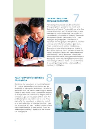 UNDERSTAND YOUR
EMPLOYEE BENEFITS
Many companies provide valuable protection
through employer-sponsored life, health and
disability benefit plans. You should know what they
cover and how they work. In some instances, you
may have the option to increase the amount of a
certain benefit–such as life or disability insurance–
through an automatic payroll deduction. Other
employers may not pay for certain types of
insurance, but may give you the option to purchase
coverage on a voluntary, employee-paid basis.
This is an option worth looking into because,
depending on your situation, you may be able to
get a better outcome than if you were to shop for
insurance outside of work. And take advantage of
your company’s 401(k) retirement savings plan.
Many companies match employee contributions to
these plans. That’s like getting free money! Even if
your employer offers no match–or has eliminated
it–you still gain important tax advantages from
investing in 401(k) plans.
7
6
PLAN FOR YOUR CHILDREN’S
EDUCATION
Don’t miss the opportunity to invest in a Section
529 college savings plan. Contributions are tax
deductible in many states, and money can later be
withdrawn from the plan tax-free to pay for a wide
variety of educational costs. Grandparents and oth-
er relatives also can contribute to the plan and, in
some cases, get tax deductions of their own. Pre-
paid tuition plans are another way to save. These
plans offer the opportunity to lock in the cost of
an in-state education at today’s prices. Every state
has at least one 529 plan. You aren’t limited to your
own state’s offerings, so shop around. This is an
area where an evening’s research on the Internet
can really pay off.
8
 