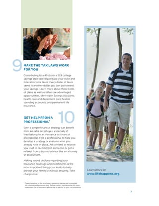 9MAKE THE TAX LAWS WORK
FOR YOU
Contributing to a 401(k) or a 529 college
savings plan can help reduce your state and
federal income taxes. Every dollar of taxes
saved is another dollar you can put toward
your savings. Learn more about these kinds
of plans as well as other tax-advantaged
opportunities, like Health Savings Accounts,
health care and dependent care flexible
spending accounts, and permanent life
insurance.
7
GET HELP FROM A
PROFESSIONAL*
Even a simple financial strategy can benefit
from an extra set of eyes, especially if
they belong to an insurance or financial
professional. Find a professional to help you
develop a strategy or evaluate what you
already have in place. Ask a friend or relative
you trust to recommend someone or get a
referral from a trusted advisor like an attorney
or accountant.
Making sound choices regarding your
insurance coverage and investments is the
most important thing you can do to help
protect your family’s financial security. Take
charge now.
10
Learn more at
www.lifehappens.org.
* The information in this brochure is general in nature and is provided
for informational purposes only. Please contact a professional for more
investment, tax or insurance advice that is specific to your circumstances.
 