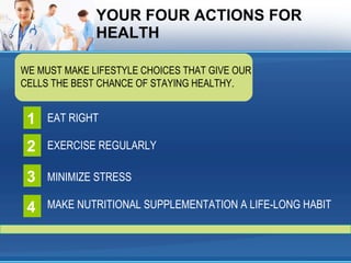 YOUR FOUR ACTIONS FOR HEALTH WE MUST MAKE LIFESTYLE CHOICES THAT GIVE OUR CELLS THE BEST CHANCE OF STAYING HEALTHY. EAT RIGHT 1 EXERCISE REGULARLY 2 MINIMIZE STRESS 3 MAKE NUTRITIONAL SUPPLEMENTATION A LIFE-LONG HABIT 4 