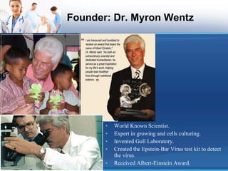 Founder: Dr. Myron Wentz World Known Scientist. Expert in growing and cells culturing. Invented Gull Laboratory. Created the Epstein-Bar Virus test kit to detect the virus. Received Albert-Einstein Award. 
