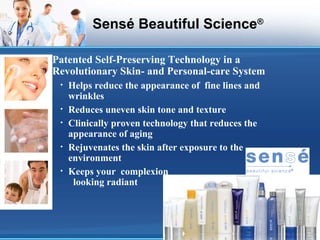 Sensé Beautiful Science ® Patented Self-Preserving Technology in a Revolutionary Skin- and Personal-care System Helps reduce the appearance of  fine lines and wrinkles Reduces uneven skin tone and texture Clinically proven technology that reduces the appearance of aging Rejuvenates the skin after exposure to the environment Keeps your  complexion  looking radiant 