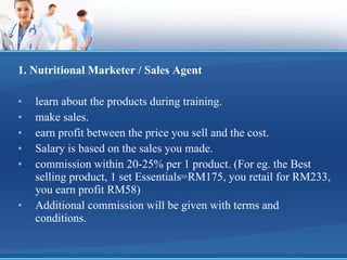 1. Nutritional Marketer / Sales Agent learn about the products during training. make sales. earn profit between the price you sell and the cost. Salary is based on the sales you made.  commission within 20-25% per 1 product. (For eg. the Best selling product, 1 set Essentials=RM175, you retail for RM233, you earn profit RM58) Additional commission will be given with terms and conditions. 