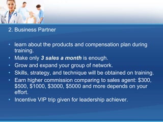 2. Business Partner learn about the products and compensation plan during training. Make only  3 sales a month  is enough. Grow and expand your group of network. Skills, strategy, and technique will be obtained on training. Earn higher commission comparing to sales agent: $300, $500, $1000, $3000, $5000 and more depends on your effort. Incentive VIP trip given for leadership achiever. 