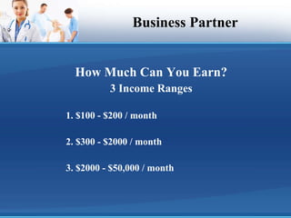 Business Partner How Much Can You Earn? 3 Income Ranges 1. $100 - $200 / month 2. $300 - $2000 / month 3. $2000 - $50,000 / month 