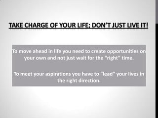 TAKE CHARGE OF YOUR LIFE; DON’T JUST LIVE IT!


 To move ahead in life you need to create opportunities on
     your own and not just wait for the “right” time.

 To meet your aspirations you have to “lead” your lives in
                   the right direction.
 