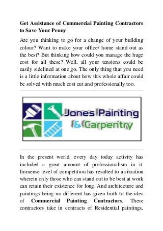 Get Assistance of Commercial Painting Contractors
to Save Your Penny
Are you thinking to go for a change of your building
colour? Want to make your office/ home stand out as
the best? But thinking how could you manage the huge
cost for all these? Well, all your tensions could be
easily sidelined at one go. The only thing that you need
is a little information about how this whole affair could
be solved with much cost cut and professionally too.
In the present world, every day today activity has
included a great amount of professionalism in it.
Immense level of competition has resulted to a situation
wherein only those who can stand out to be best at work
can retain their existence for long. And architecture and
paintings being no different has given birth to the idea
of Commercial Painting Contractors. These
contractors take in contracts of Residential paintings,
 