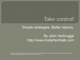 Simple strategies. Better returns.
By John Verbrugge
http://www.tradertechtalk.com
The risk of trading futures, forex, stocks and options can be substantial. Each investor must consider whether this is a suitable
investment. Past performance is not indicative of future results.
 