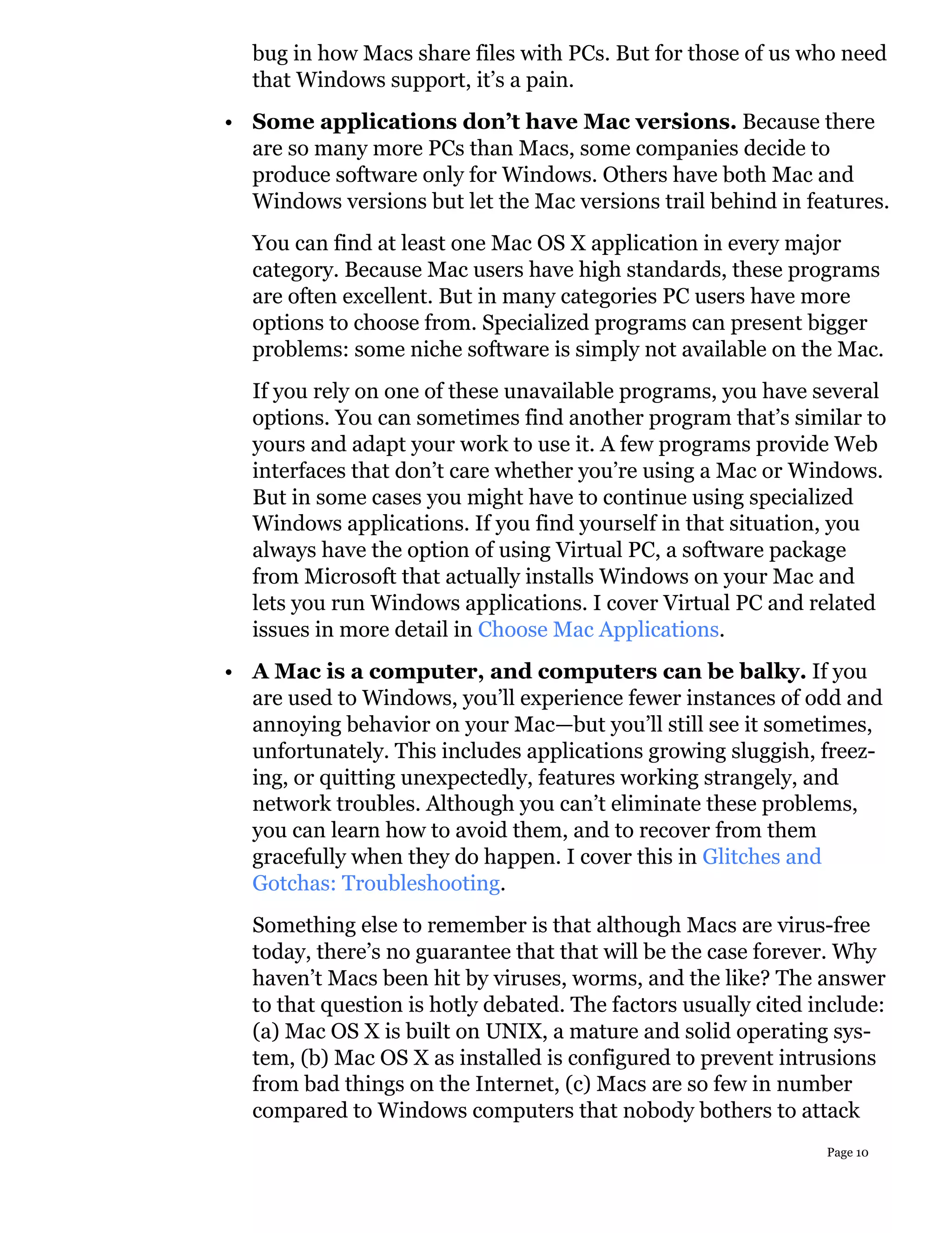 bug in how Macs share files with PCs. But for those of us who need
  that Windows support, it’s a pain.
• Some applications don’t have Mac versions. Because there
  are so many more PCs than Macs, some companies decide to
  produce software only for Windows. Others have both Mac and
  Windows versions but let the Mac versions trail behind in features.
  You can find at least one Mac OS X application in every major
  category. Because Mac users have high standards, these programs
  are often excellent. But in many categories PC users have more
  options to choose from. Specialized programs can present bigger
  problems: some niche software is simply not available on the Mac.
  If you rely on one of these unavailable programs, you have several
  options. You can sometimes find another program that’s similar to
  yours and adapt your work to use it. A few programs provide Web
  interfaces that don’t care whether you’re using a Mac or Windows.
  But in some cases you might have to continue using specialized
  Windows applications. If you find yourself in that situation, you
  always have the option of using Virtual PC, a software package
  from Microsoft that actually installs Windows on your Mac and
  lets you run Windows applications. I cover Virtual PC and related
  issues in more detail in Choose Mac Applications.
• A Mac is a computer, and computers can be balky. If you
  are used to Windows, you’ll experience fewer instances of odd and
  annoying behavior on your Mac—but you’ll still see it sometimes,
  unfortunately. This includes applications growing sluggish, freez-
  ing, or quitting unexpectedly, features working strangely, and
  network troubles. Although you can’t eliminate these problems,
  you can learn how to avoid them, and to recover from them
  gracefully when they do happen. I cover this in Glitches and
  Gotchas: Troubleshooting.
  Something else to remember is that although Macs are virus-free
  today, there’s no guarantee that that will be the case forever. Why
  haven’t Macs been hit by viruses, worms, and the like? The answer
  to that question is hotly debated. The factors usually cited include:
  (a) Mac OS X is built on UNIX, a mature and solid operating sys-
  tem, (b) Mac OS X as installed is configured to prevent intrusions
  from bad things on the Internet, (c) Macs are so few in number
  compared to Windows computers that nobody bothers to attack
                                                                Page 10
 