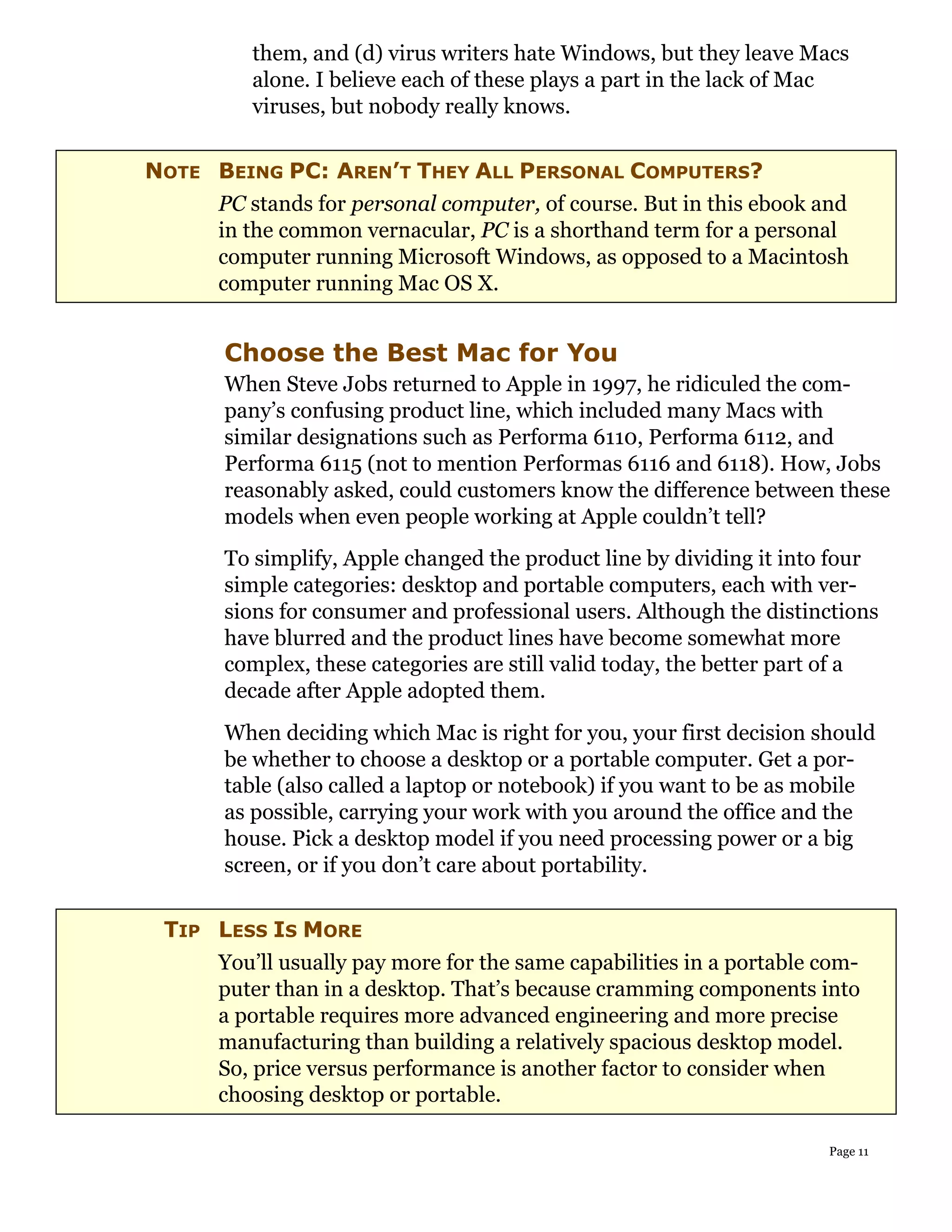 them, and (d) virus writers hate Windows, but they leave Macs
        alone. I believe each of these plays a part in the lack of Mac
        viruses, but nobody really knows.


NOTE BEING PC: AREN’T THEY ALL PERSONAL COMPUTERS?
     PC stands for personal computer, of course. But in this ebook and
     in the common vernacular, PC is a shorthand term for a personal
     computer running Microsoft Windows, as opposed to a Macintosh
     computer running Mac OS X.


      Choose the Best Mac for You
      When Steve Jobs returned to Apple in 1997, he ridiculed the com-
      pany’s confusing product line, which included many Macs with
      similar designations such as Performa 6110, Performa 6112, and
      Performa 6115 (not to mention Performas 6116 and 6118). How, Jobs
      reasonably asked, could customers know the difference between these
      models when even people working at Apple couldn’t tell?
      To simplify, Apple changed the product line by dividing it into four
      simple categories: desktop and portable computers, each with ver-
      sions for consumer and professional users. Although the distinctions
      have blurred and the product lines have become somewhat more
      complex, these categories are still valid today, the better part of a
      decade after Apple adopted them.
      When deciding which Mac is right for you, your first decision should
      be whether to choose a desktop or a portable computer. Get a por-
      table (also called a laptop or notebook) if you want to be as mobile
      as possible, carrying your work with you around the office and the
      house. Pick a desktop model if you need processing power or a big
      screen, or if you don’t care about portability.


 TIP LESS IS MORE
     You’ll usually pay more for the same capabilities in a portable com-
     puter than in a desktop. That’s because cramming components into
     a portable requires more advanced engineering and more precise
     manufacturing than building a relatively spacious desktop model.
     So, price versus performance is another factor to consider when
     choosing desktop or portable.

                                                                     Page 11
 