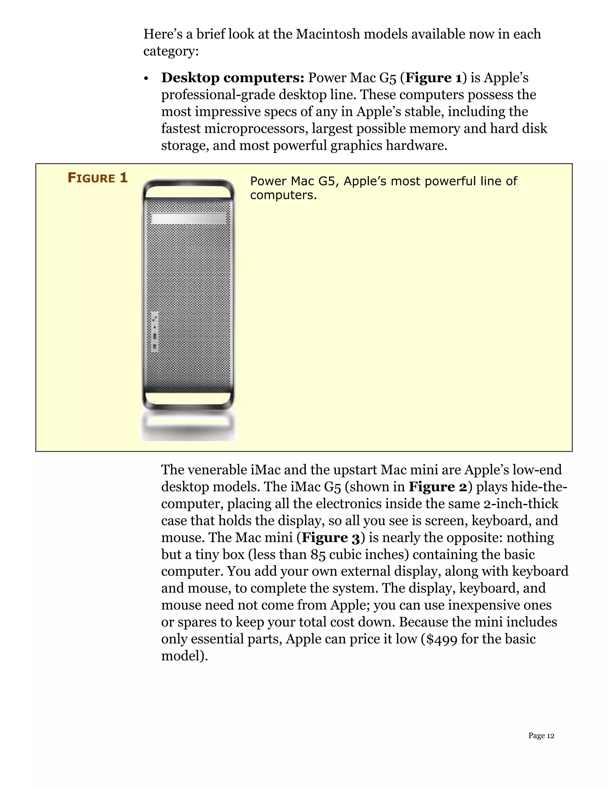 Here’s a brief look at the Macintosh models available now in each
           category:
           • Desktop computers: Power Mac G5 (Figure 1) is Apple’s
             professional-grade desktop line. These computers possess the
             most impressive specs of any in Apple’s stable, including the
             fastest microprocessors, largest possible memory and hard disk
             storage, and most powerful graphics hardware.

FIGURE 1                    Power Mac G5, Apple’s most powerful line of
                            computers.




             The venerable iMac and the upstart Mac mini are Apple’s low-end
             desktop models. The iMac G5 (shown in Figure 2) plays hide-the-
             computer, placing all the electronics inside the same 2-inch-thick
             case that holds the display, so all you see is screen, keyboard, and
             mouse. The Mac mini (Figure 3) is nearly the opposite: nothing
             but a tiny box (less than 85 cubic inches) containing the basic
             computer. You add your own external display, along with keyboard
             and mouse, to complete the system. The display, keyboard, and
             mouse need not come from Apple; you can use inexpensive ones
             or spares to keep your total cost down. Because the mini includes
             only essential parts, Apple can price it low ($499 for the basic
             model).




                                                                          Page 12
 