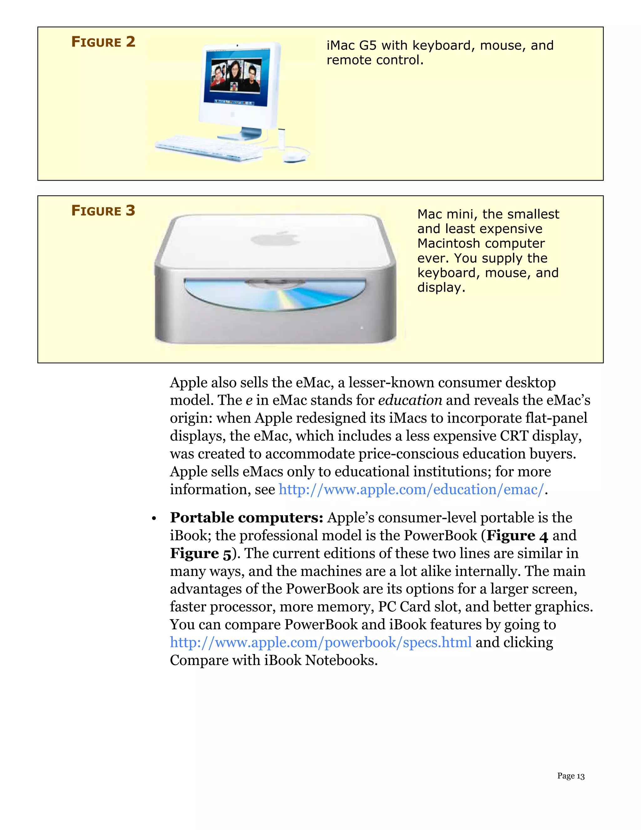 FIGURE 2                             iMac G5 with keyboard, mouse, and
                                     remote control.




FIGURE 3                                           Mac mini, the smallest
                                                   and least expensive
                                                   Macintosh computer
                                                   ever. You supply the
                                                   keyboard, mouse, and
                                                   display.




             Apple also sells the eMac, a lesser-known consumer desktop
             model. The e in eMac stands for education and reveals the eMac’s
             origin: when Apple redesigned its iMacs to incorporate flat-panel
             displays, the eMac, which includes a less expensive CRT display,
             was created to accommodate price-conscious education buyers.
             Apple sells eMacs only to educational institutions; for more
             information, see http://www.apple.com/education/emac/.
           • Portable computers: Apple’s consumer-level portable is the
             iBook; the professional model is the PowerBook (Figure 4 and
             Figure 5). The current editions of these two lines are similar in
             many ways, and the machines are a lot alike internally. The main
             advantages of the PowerBook are its options for a larger screen,
             faster processor, more memory, PC Card slot, and better graphics.
             You can compare PowerBook and iBook features by going to
             http://www.apple.com/powerbook/specs.html and clicking
             Compare with iBook Notebooks.




                                                                         Page 13
 
