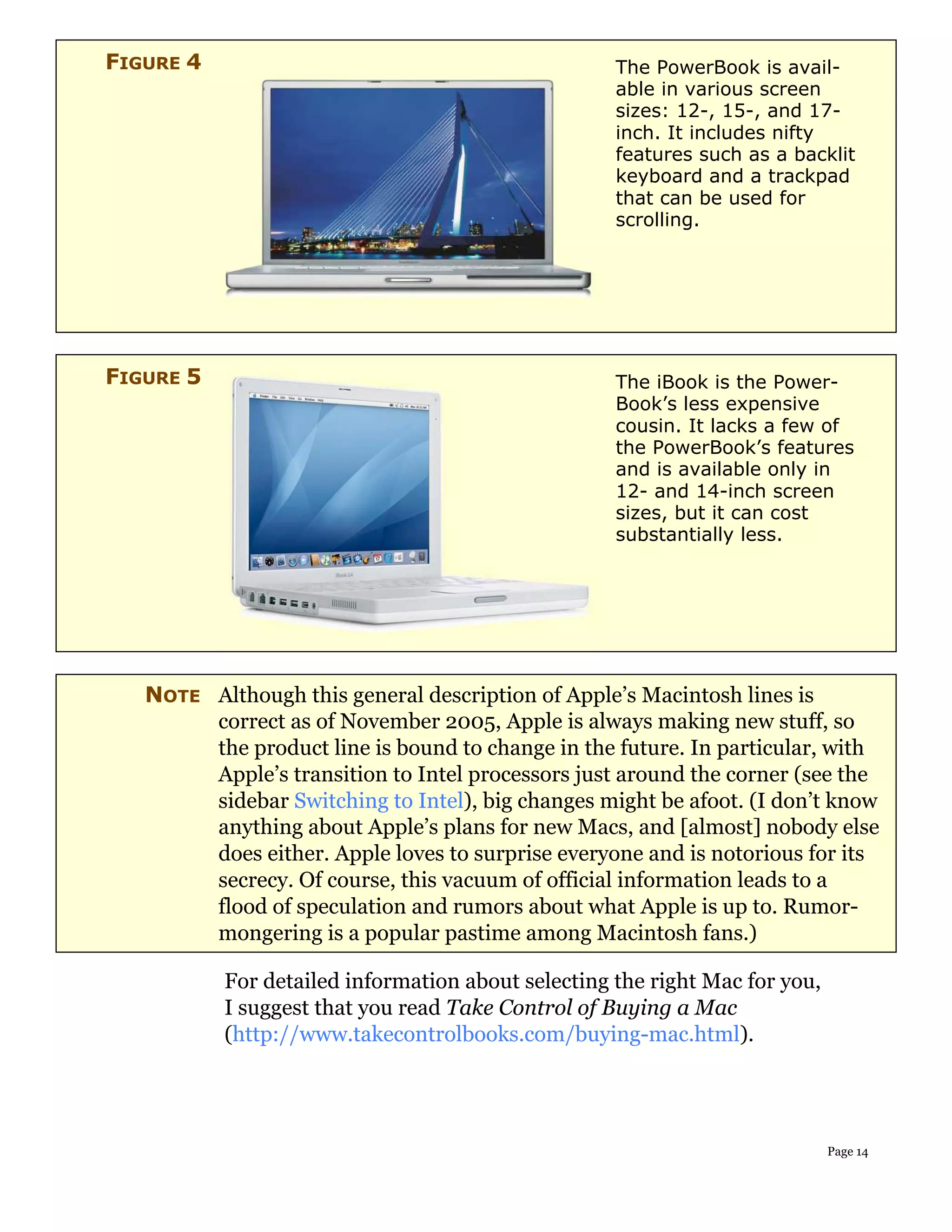 FIGURE 4                                            The PowerBook is avail-
                                                    able in various screen
                                                    sizes: 12-, 15-, and 17-
                                                    inch. It includes nifty
                                                    features such as a backlit
                                                    keyboard and a trackpad
                                                    that can be used for
                                                    scrolling.




FIGURE 5                                            The iBook is the Power-
                                                    Book’s less expensive
                                                    cousin. It lacks a few of
                                                    the PowerBook’s features
                                                    and is available only in
                                                    12- and 14-inch screen
                                                    sizes, but it can cost
                                                    substantially less.




   NOTE Although this general description of Apple’s Macintosh lines is
        correct as of November 2005, Apple is always making new stuff, so
        the product line is bound to change in the future. In particular, with
        Apple’s transition to Intel processors just around the corner (see the
        sidebar Switching to Intel), big changes might be afoot. (I don’t know
        anything about Apple’s plans for new Macs, and [almost] nobody else
        does either. Apple loves to surprise everyone and is notorious for its
        secrecy. Of course, this vacuum of official information leads to a
        flood of speculation and rumors about what Apple is up to. Rumor-
        mongering is a popular pastime among Macintosh fans.)

           For detailed information about selecting the right Mac for you,
           I suggest that you read Take Control of Buying a Mac
           (http://www.takecontrolbooks.com/buying-mac.html).




                                                                             Page 14
 