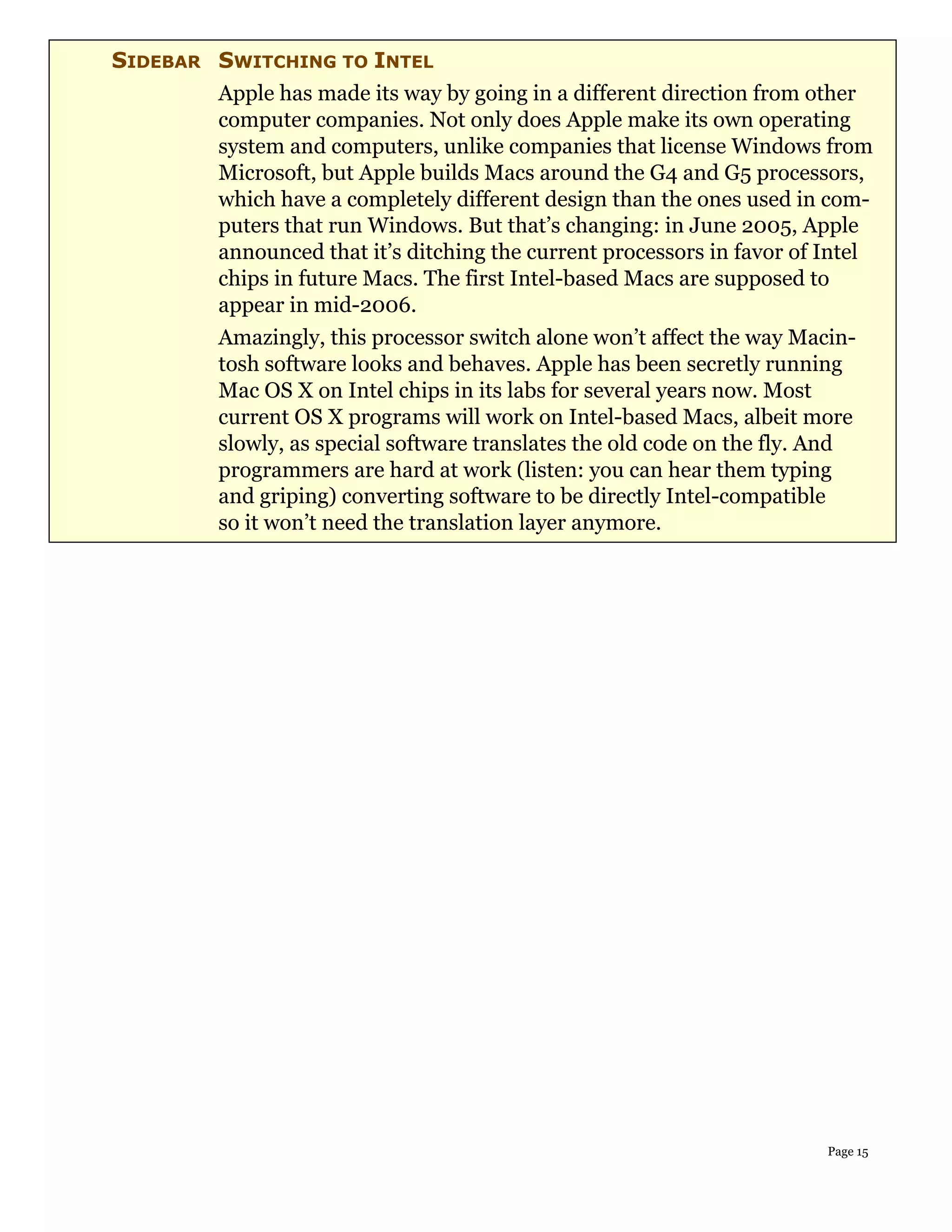 SIDEBAR SWITCHING TO INTEL
        Apple has made its way by going in a different direction from other
        computer companies. Not only does Apple make its own operating
        system and computers, unlike companies that license Windows from
        Microsoft, but Apple builds Macs around the G4 and G5 processors,
        which have a completely different design than the ones used in com-
        puters that run Windows. But that’s changing: in June 2005, Apple
        announced that it’s ditching the current processors in favor of Intel
        chips in future Macs. The first Intel-based Macs are supposed to
        appear in mid-2006.
        Amazingly, this processor switch alone won’t affect the way Macin-
        tosh software looks and behaves. Apple has been secretly running
        Mac OS X on Intel chips in its labs for several years now. Most
        current OS X programs will work on Intel-based Macs, albeit more
        slowly, as special software translates the old code on the fly. And
        programmers are hard at work (listen: you can hear them typing
        and griping) converting software to be directly Intel-compatible
        so it won’t need the translation layer anymore.




                                                                        Page 15
 