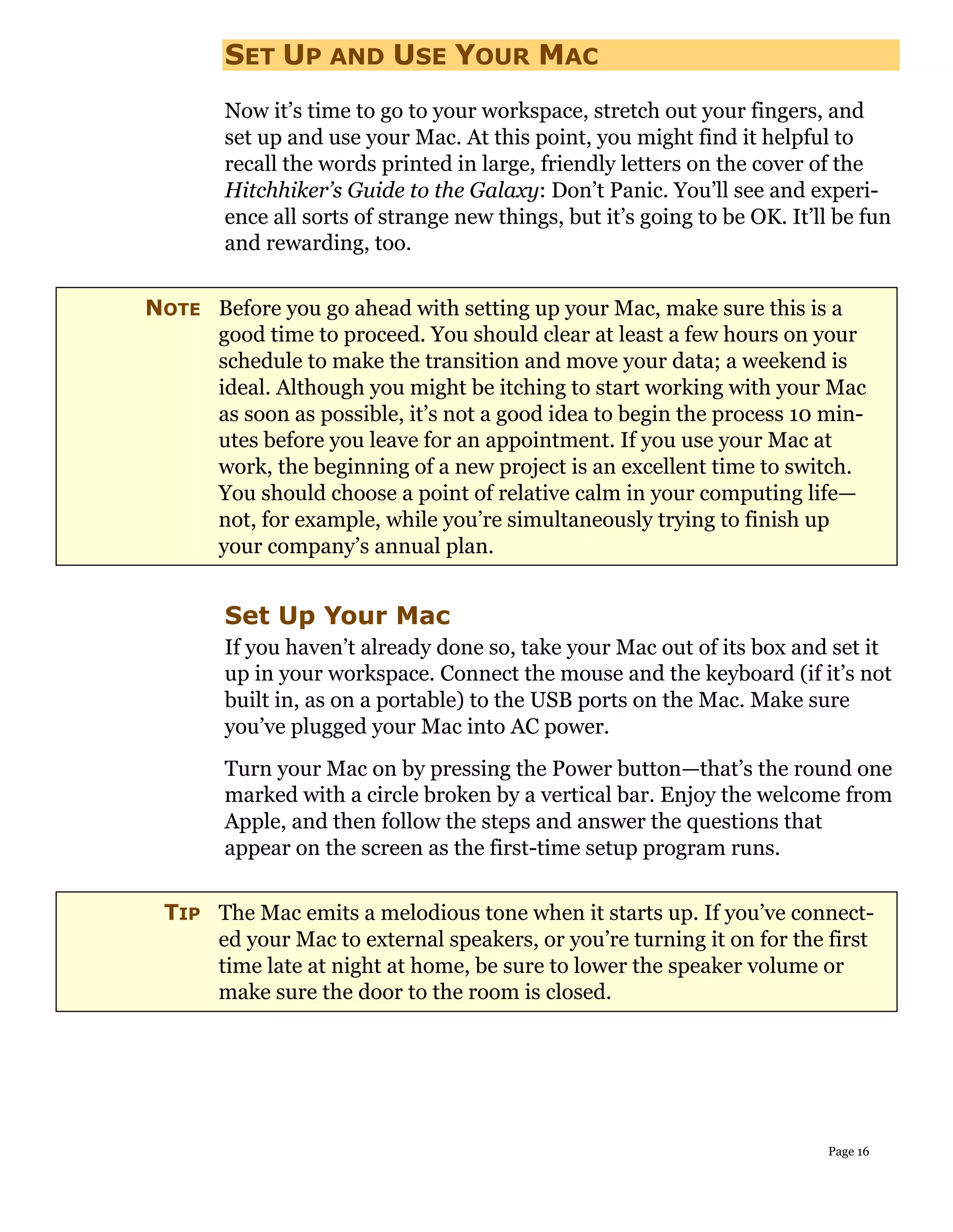 SET UP AND USE YOUR MAC
        Now it’s time to go to your workspace, stretch out your fingers, and
        set up and use your Mac. At this point, you might find it helpful to
        recall the words printed in large, friendly letters on the cover of the
        Hitchhiker’s Guide to the Galaxy: Don’t Panic. You’ll see and experi-
        ence all sorts of strange new things, but it’s going to be OK. It’ll be fun
        and rewarding, too.


NOTE Before you go ahead with setting up your Mac, make sure this is a
     good time to proceed. You should clear at least a few hours on your
     schedule to make the transition and move your data; a weekend is
     ideal. Although you might be itching to start working with your Mac
     as soon as possible, it’s not a good idea to begin the process 10 min-
     utes before you leave for an appointment. If you use your Mac at
     work, the beginning of a new project is an excellent time to switch.
     You should choose a point of relative calm in your computing life—
     not, for example, while you’re simultaneously trying to finish up
     your company’s annual plan.


        Set Up Your Mac
        If you haven’t already done so, take your Mac out of its box and set it
        up in your workspace. Connect the mouse and the keyboard (if it’s not
        built in, as on a portable) to the USB ports on the Mac. Make sure
        you’ve plugged your Mac into AC power.
        Turn your Mac on by pressing the Power button—that’s the round one
        marked with a circle broken by a vertical bar. Enjoy the welcome from
        Apple, and then follow the steps and answer the questions that
        appear on the screen as the first-time setup program runs.


 TIP The Mac emits a melodious tone when it starts up. If you’ve connect-
     ed your Mac to external speakers, or you’re turning it on for the first
     time late at night at home, be sure to lower the speaker volume or
     make sure the door to the room is closed.




                                                                           Page 16
 