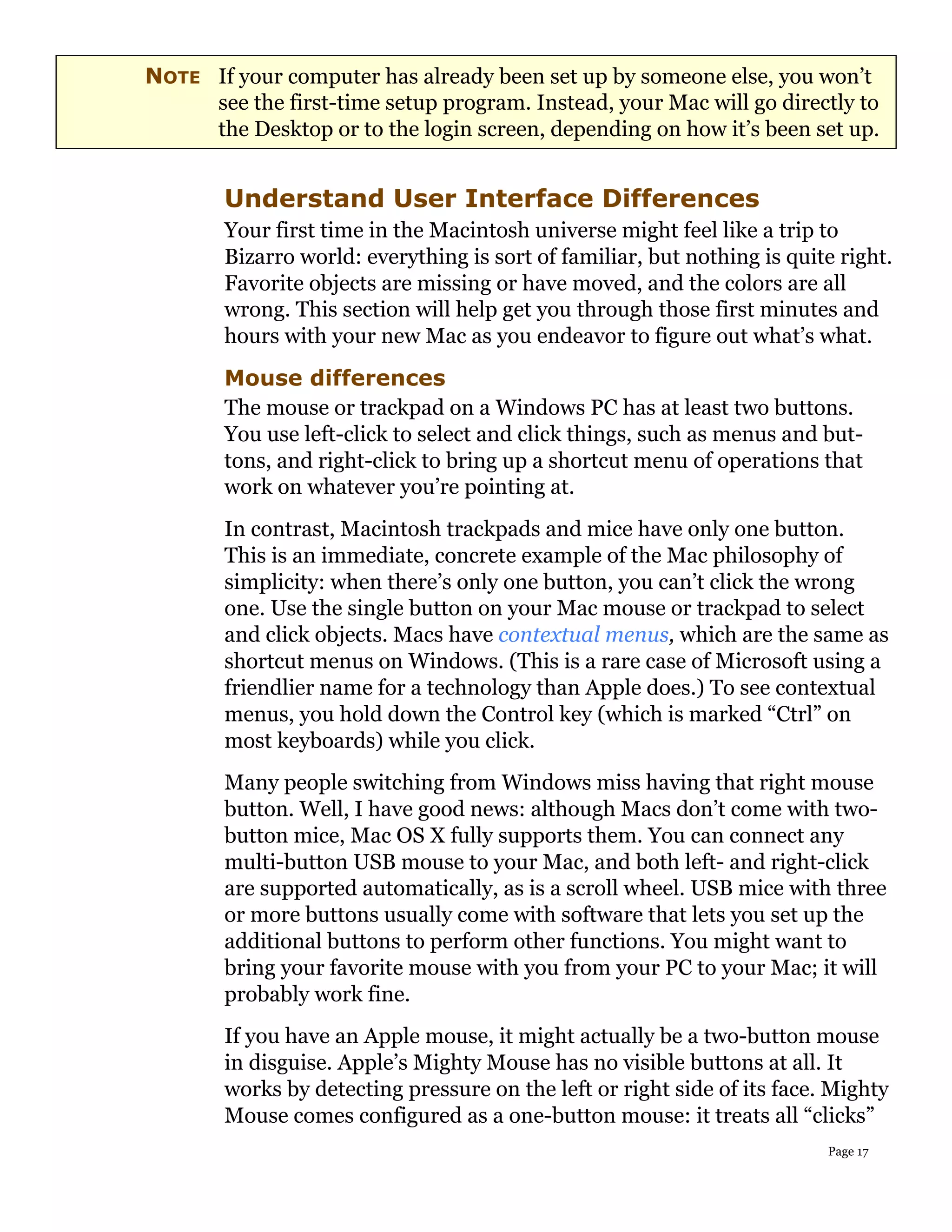 NOTE If your computer has already been set up by someone else, you won’t
     see the first-time setup program. Instead, your Mac will go directly to
     the Desktop or to the login screen, depending on how it’s been set up.


        Understand User Interface Differences
        Your first time in the Macintosh universe might feel like a trip to
        Bizarro world: everything is sort of familiar, but nothing is quite right.
        Favorite objects are missing or have moved, and the colors are all
        wrong. This section will help get you through those first minutes and
        hours with your new Mac as you endeavor to figure out what’s what.
        Mouse differences
        The mouse or trackpad on a Windows PC has at least two buttons.
        You use left-click to select and click things, such as menus and but-
        tons, and right-click to bring up a shortcut menu of operations that
        work on whatever you’re pointing at.
        In contrast, Macintosh trackpads and mice have only one button.
        This is an immediate, concrete example of the Mac philosophy of
        simplicity: when there’s only one button, you can’t click the wrong
        one. Use the single button on your Mac mouse or trackpad to select
        and click objects. Macs have contextual menus, which are the same as
        shortcut menus on Windows. (This is a rare case of Microsoft using a
        friendlier name for a technology than Apple does.) To see contextual
        menus, you hold down the Control key (which is marked “Ctrl” on
        most keyboards) while you click.
        Many people switching from Windows miss having that right mouse
        button. Well, I have good news: although Macs don’t come with two-
        button mice, Mac OS X fully supports them. You can connect any
        multi-button USB mouse to your Mac, and both left- and right-click
        are supported automatically, as is a scroll wheel. USB mice with three
        or more buttons usually come with software that lets you set up the
        additional buttons to perform other functions. You might want to
        bring your favorite mouse with you from your PC to your Mac; it will
        probably work fine.
        If you have an Apple mouse, it might actually be a two-button mouse
        in disguise. Apple’s Mighty Mouse has no visible buttons at all. It
        works by detecting pressure on the left or right side of its face. Mighty
        Mouse comes configured as a one-button mouse: it treats all “clicks”
                                                                          Page 17
 