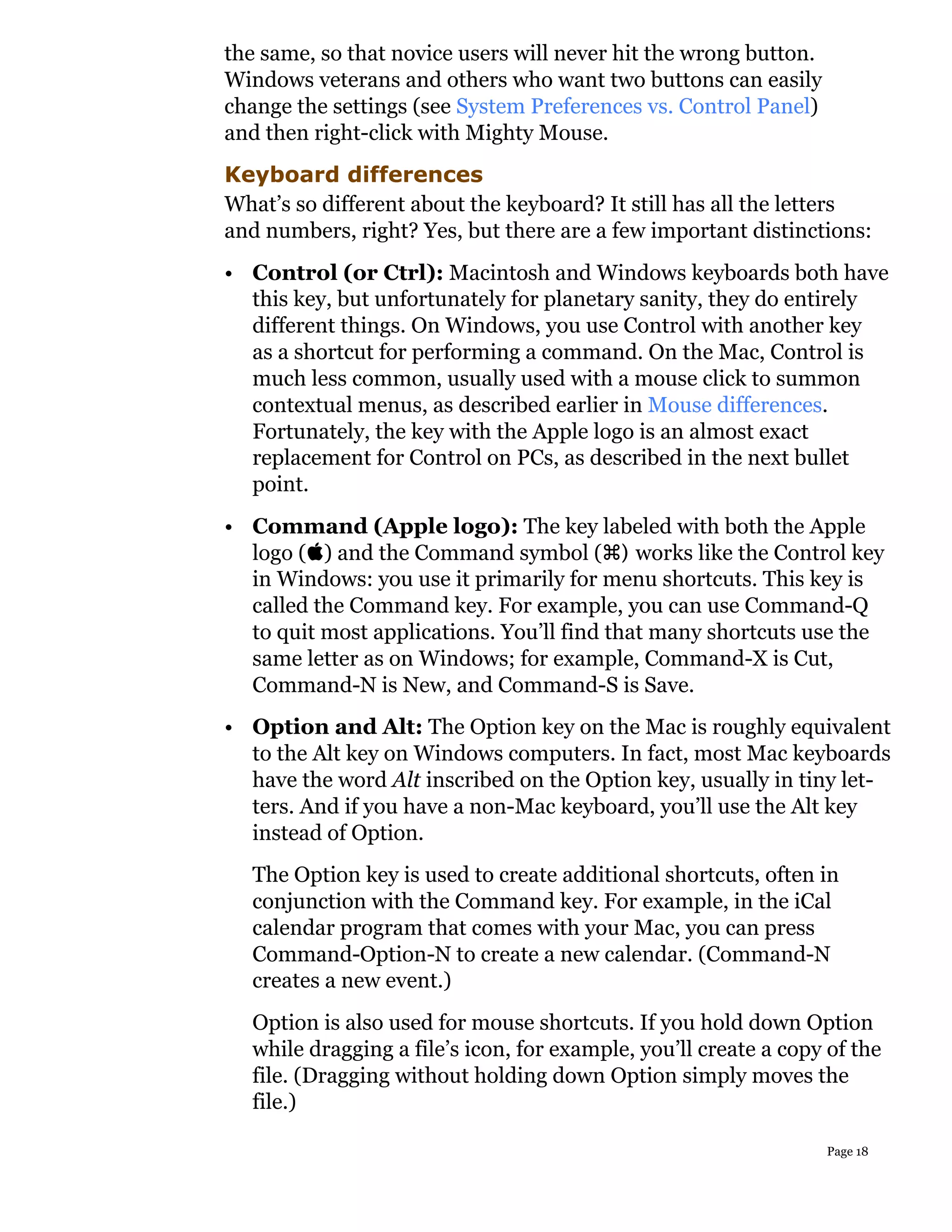 the same, so that novice users will never hit the wrong button.
Windows veterans and others who want two buttons can easily
change the settings (see System Preferences vs. Control Panel)
and then right-click with Mighty Mouse.
Keyboard differences
What’s so different about the keyboard? It still has all the letters
and numbers, right? Yes, but there are a few important distinctions:
• Control (or Ctrl): Macintosh and Windows keyboards both have
  this key, but unfortunately for planetary sanity, they do entirely
  different things. On Windows, you use Control with another key
  as a shortcut for performing a command. On the Mac, Control is
  much less common, usually used with a mouse click to summon
  contextual menus, as described earlier in Mouse differences.
  Fortunately, the key with the Apple logo is an almost exact
  replacement for Control on PCs, as described in the next bullet
  point.
• Command (Apple logo): The key labeled with both the Apple
  logo () and the Command symbol () works like the Control key
  in Windows: you use it primarily for menu shortcuts. This key is
  called the Command key. For example, you can use Command-Q
  to quit most applications. You’ll find that many shortcuts use the
  same letter as on Windows; for example, Command-X is Cut,
  Command-N is New, and Command-S is Save.
• Option and Alt: The Option key on the Mac is roughly equivalent
  to the Alt key on Windows computers. In fact, most Mac keyboards
  have the word Alt inscribed on the Option key, usually in tiny let-
  ters. And if you have a non-Mac keyboard, you’ll use the Alt key
  instead of Option.
  The Option key is used to create additional shortcuts, often in
  conjunction with the Command key. For example, in the iCal
  calendar program that comes with your Mac, you can press
  Command-Option-N to create a new calendar. (Command-N
  creates a new event.)
  Option is also used for mouse shortcuts. If you hold down Option
  while dragging a file’s icon, for example, you’ll create a copy of the
  file. (Dragging without holding down Option simply moves the
  file.)

                                                                  Page 18
 