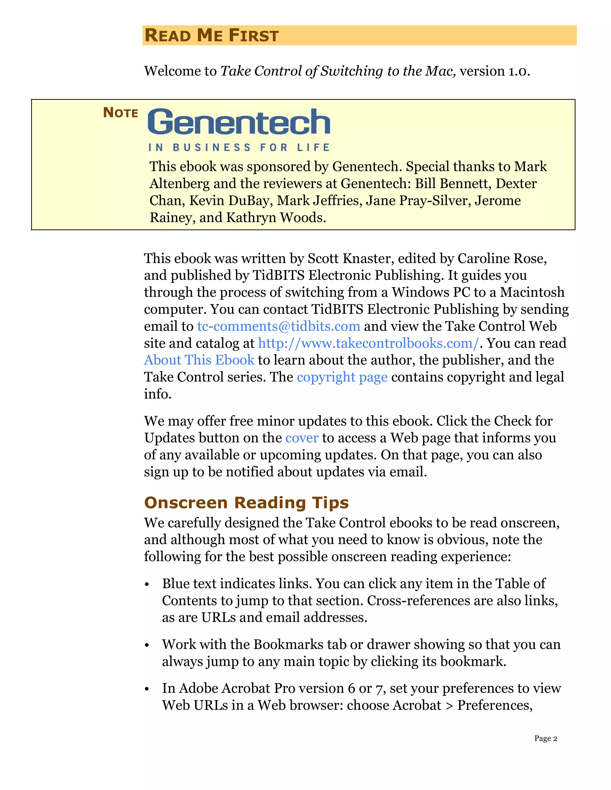 READ ME FIRST
       Welcome to Take Control of Switching to the Mac, version 1.0.

NOTE


       This ebook was sponsored by Genentech. Special thanks to Mark
       Altenberg and the reviewers at Genentech: Bill Bennett, Dexter
       Chan, Kevin DuBay, Mark Jeffries, Jane Pray-Silver, Jerome
       Rainey, and Kathryn Woods.

       This ebook was written by Scott Knaster, edited by Caroline Rose,
       and published by TidBITS Electronic Publishing. It guides you
       through the process of switching from a Windows PC to a Macintosh
       computer. You can contact TidBITS Electronic Publishing by sending
       email to tc-comments@tidbits.com and view the Take Control Web
       site and catalog at http://www.takecontrolbooks.com/. You can read
       About This Ebook to learn about the author, the publisher, and the
       Take Control series. The copyright page contains copyright and legal
       info.
       We may offer free minor updates to this ebook. Click the Check for
       Updates button on the cover to access a Web page that informs you
       of any available or upcoming updates. On that page, you can also
       sign up to be notified about updates via email.

       Onscreen Reading Tips
       We carefully designed the Take Control ebooks to be read onscreen,
       and although most of what you need to know is obvious, note the
       following for the best possible onscreen reading experience:
       • Blue text indicates links. You can click any item in the Table of
         Contents to jump to that section. Cross-references are also links,
         as are URLs and email addresses.
       • Work with the Bookmarks tab or drawer showing so that you can
         always jump to any main topic by clicking its bookmark.
       • In Adobe Acrobat Pro version 6 or 7, set your preferences to view
         Web URLs in a Web browser: choose Acrobat > Preferences,

                                                                       Page 2
 