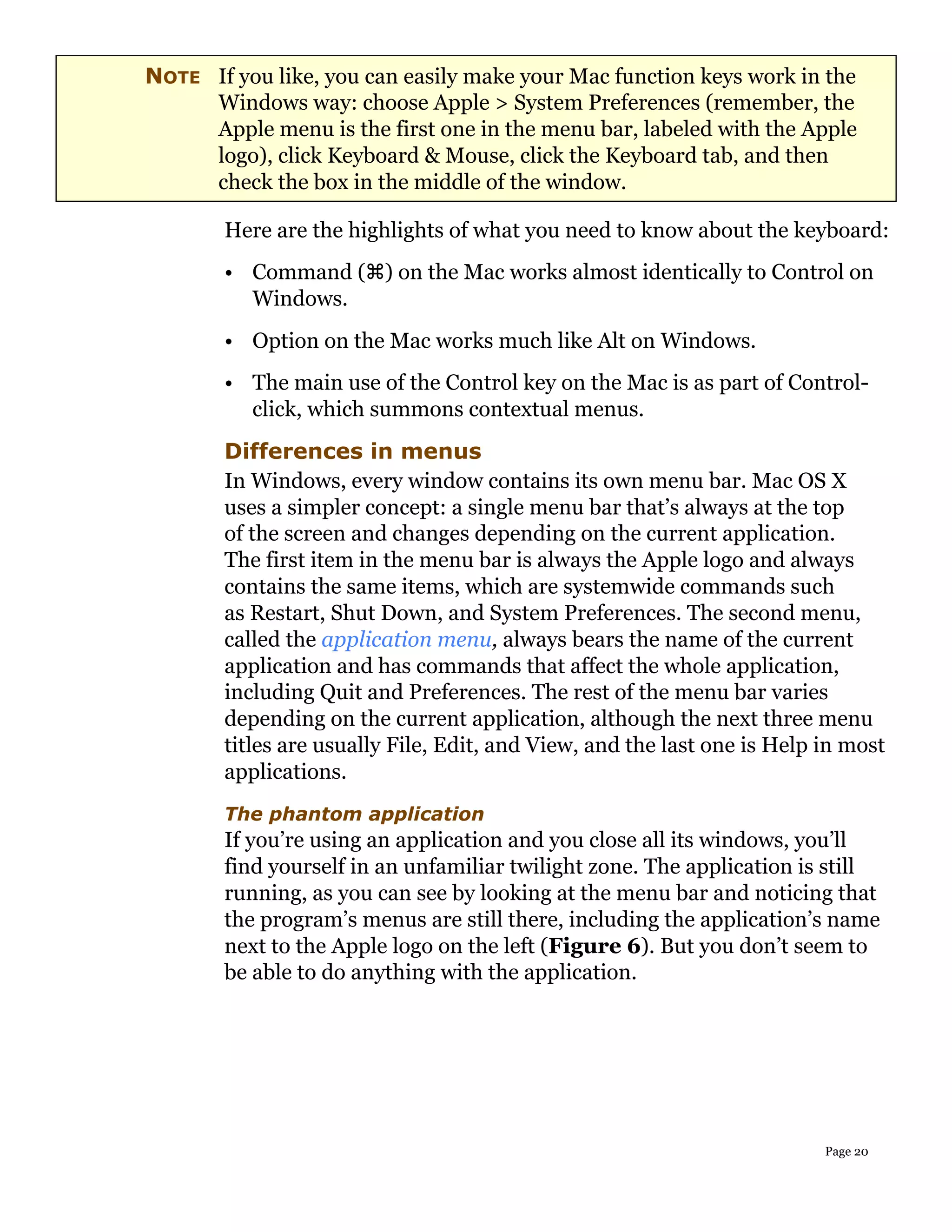 NOTE If you like, you can easily make your Mac function keys work in the
     Windows way: choose Apple > System Preferences (remember, the
     Apple menu is the first one in the menu bar, labeled with the Apple
     logo), click Keyboard & Mouse, click the Keyboard tab, and then
     check the box in the middle of the window.

        Here are the highlights of what you need to know about the keyboard:
        • Command () on the Mac works almost identically to Control on
          Windows.
        • Option on the Mac works much like Alt on Windows.
        • The main use of the Control key on the Mac is as part of Control-
          click, which summons contextual menus.
        Differences in menus
        In Windows, every window contains its own menu bar. Mac OS X
        uses a simpler concept: a single menu bar that’s always at the top
        of the screen and changes depending on the current application.
        The first item in the menu bar is always the Apple logo and always
        contains the same items, which are systemwide commands such
        as Restart, Shut Down, and System Preferences. The second menu,
        called the application menu, always bears the name of the current
        application and has commands that affect the whole application,
        including Quit and Preferences. The rest of the menu bar varies
        depending on the current application, although the next three menu
        titles are usually File, Edit, and View, and the last one is Help in most
        applications.
        The phantom application
        If you’re using an application and you close all its windows, you’ll
        find yourself in an unfamiliar twilight zone. The application is still
        running, as you can see by looking at the menu bar and noticing that
        the program’s menus are still there, including the application’s name
        next to the Apple logo on the left (Figure 6). But you don’t seem to
        be able to do anything with the application.




                                                                          Page 20
 