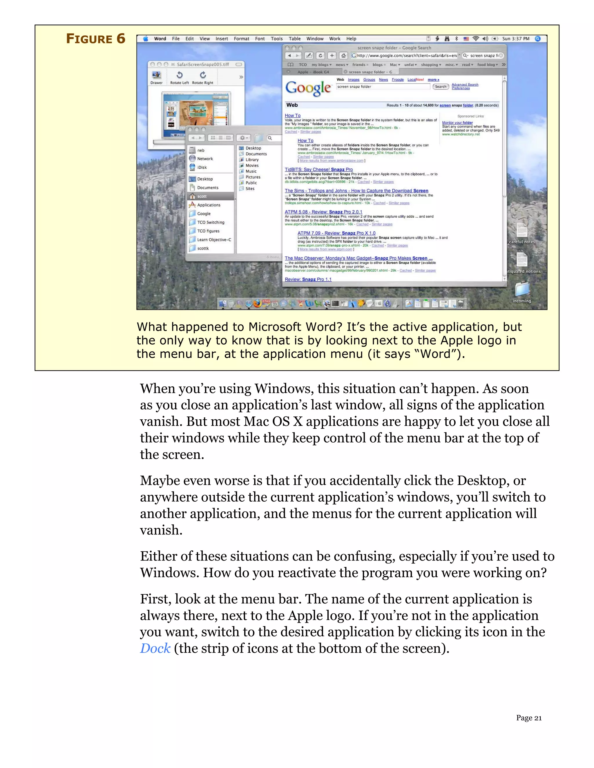 FIGURE 6




           What happened to Microsoft Word? It’s the active application, but
           the only way to know that is by looking next to the Apple logo in
           the menu bar, at the application menu (it says “Word”).


           When you’re using Windows, this situation can’t happen. As soon
           as you close an application’s last window, all signs of the application
           vanish. But most Mac OS X applications are happy to let you close all
           their windows while they keep control of the menu bar at the top of
           the screen.
           Maybe even worse is that if you accidentally click the Desktop, or
           anywhere outside the current application’s windows, you’ll switch to
           another application, and the menus for the current application will
           vanish.
           Either of these situations can be confusing, especially if you’re used to
           Windows. How do you reactivate the program you were working on?
           First, look at the menu bar. The name of the current application is
           always there, next to the Apple logo. If you’re not in the application
           you want, switch to the desired application by clicking its icon in the
           Dock (the strip of icons at the bottom of the screen).




                                                                             Page 21
 