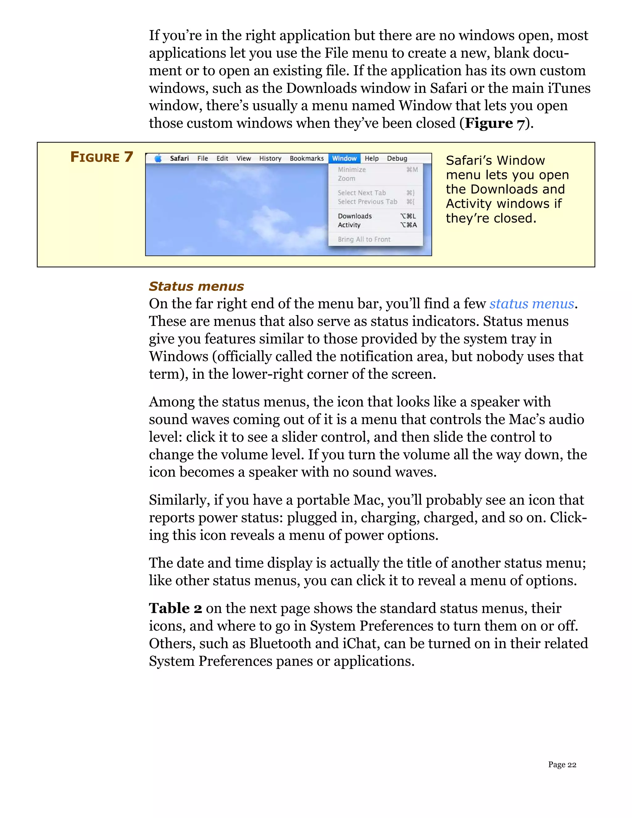 If you’re in the right application but there are no windows open, most
           applications let you use the File menu to create a new, blank docu-
           ment or to open an existing file. If the application has its own custom
           windows, such as the Downloads window in Safari or the main iTunes
           window, there’s usually a menu named Window that lets you open
           those custom windows when they’ve been closed (Figure 7).

FIGURE 7                                                   Safari’s Window
                                                           menu lets you open
                                                           the Downloads and
                                                           Activity windows if
                                                           they’re closed.




           Status menus
           On the far right end of the menu bar, you’ll find a few status menus.
           These are menus that also serve as status indicators. Status menus
           give you features similar to those provided by the system tray in
           Windows (officially called the notification area, but nobody uses that
           term), in the lower-right corner of the screen.
           Among the status menus, the icon that looks like a speaker with
           sound waves coming out of it is a menu that controls the Mac’s audio
           level: click it to see a slider control, and then slide the control to
           change the volume level. If you turn the volume all the way down, the
           icon becomes a speaker with no sound waves.
           Similarly, if you have a portable Mac, you’ll probably see an icon that
           reports power status: plugged in, charging, charged, and so on. Click-
           ing this icon reveals a menu of power options.
           The date and time display is actually the title of another status menu;
           like other status menus, you can click it to reveal a menu of options.
           Table 2 on the next page shows the standard status menus, their
           icons, and where to go in System Preferences to turn them on or off.
           Others, such as Bluetooth and iChat, can be turned on in their related
           System Preferences panes or applications.




                                                                           Page 22
 