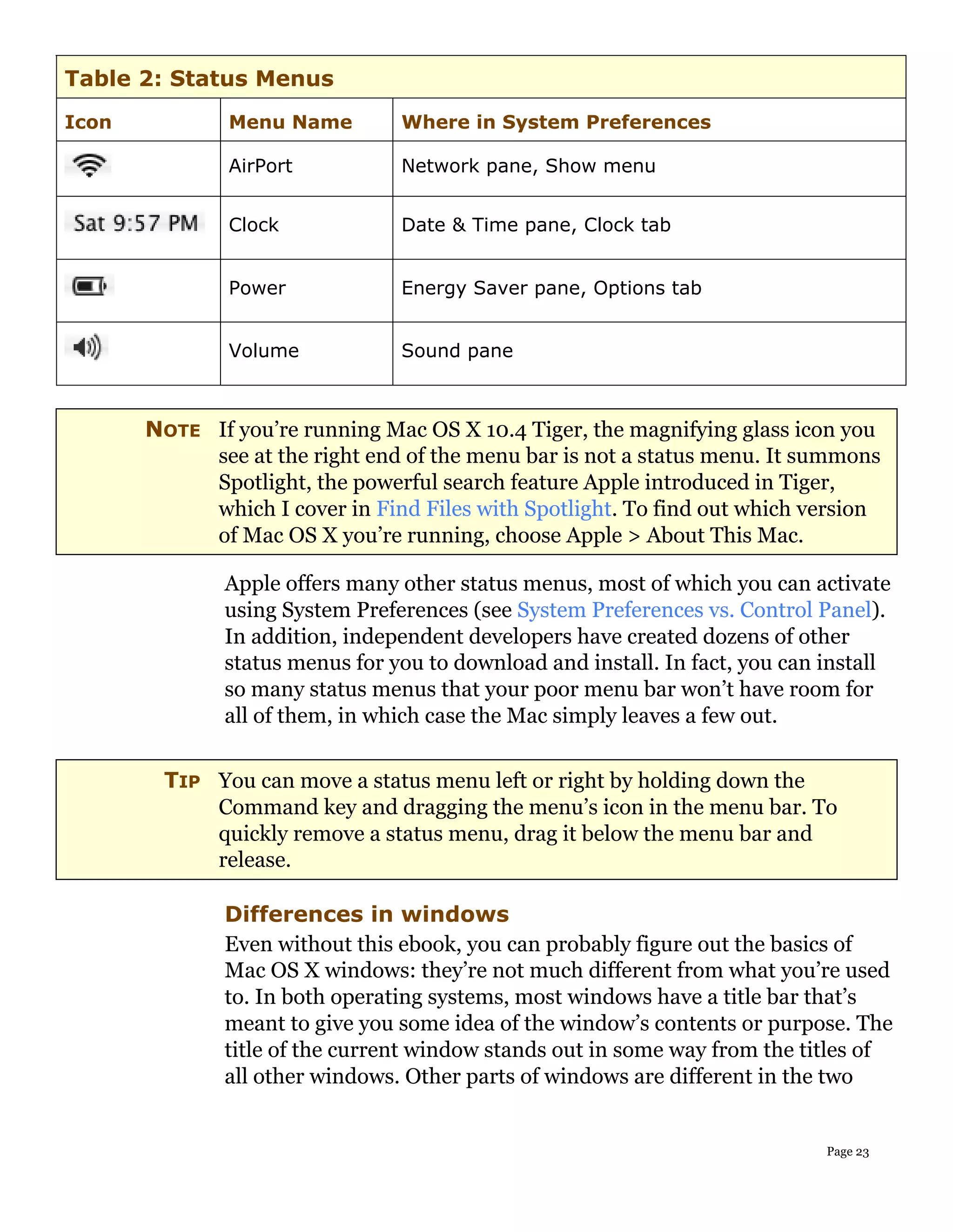 Table 2: Status Menus
Icon           Menu Name         Where in System Preferences

               AirPort           Network pane, Show menu


               Clock             Date & Time pane, Clock tab


               Power             Energy Saver pane, Options tab


               Volume            Sound pane



       NOTE If you’re running Mac OS X 10.4 Tiger, the magnifying glass icon you
            see at the right end of the menu bar is not a status menu. It summons
            Spotlight, the powerful search feature Apple introduced in Tiger,
            which I cover in Find Files with Spotlight. To find out which version
            of Mac OS X you’re running, choose Apple > About This Mac.

               Apple offers many other status menus, most of which you can activate
               using System Preferences (see System Preferences vs. Control Panel).
               In addition, independent developers have created dozens of other
               status menus for you to download and install. In fact, you can install
               so many status menus that your poor menu bar won’t have room for
               all of them, in which case the Mac simply leaves a few out.


        TIP You can move a status menu left or right by holding down the
            Command key and dragging the menu’s icon in the menu bar. To
            quickly remove a status menu, drag it below the menu bar and
            release.

               Differences in windows
               Even without this ebook, you can probably figure out the basics of
               Mac OS X windows: they’re not much different from what you’re used
               to. In both operating systems, most windows have a title bar that’s
               meant to give you some idea of the window’s contents or purpose. The
               title of the current window stands out in some way from the titles of
               all other windows. Other parts of windows are different in the two


                                                                              Page 23
 