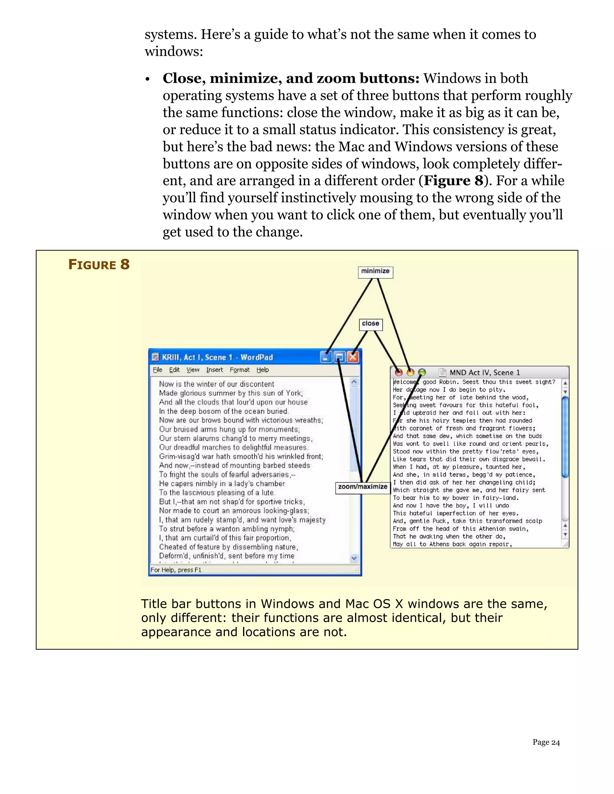 systems. Here’s a guide to what’s not the same when it comes to
           windows:
           • Close, minimize, and zoom buttons: Windows in both
             operating systems have a set of three buttons that perform roughly
             the same functions: close the window, make it as big as it can be,
             or reduce it to a small status indicator. This consistency is great,
             but here’s the bad news: the Mac and Windows versions of these
             buttons are on opposite sides of windows, look completely differ-
             ent, and are arranged in a different order (Figure 8). For a while
             you’ll find yourself instinctively mousing to the wrong side of the
             window when you want to click one of them, but eventually you’ll
             get used to the change.

FIGURE 8




           Title bar buttons in Windows and Mac OS X windows are the same,
           only different: their functions are almost identical, but their
           appearance and locations are not.




                                                                          Page 24
 