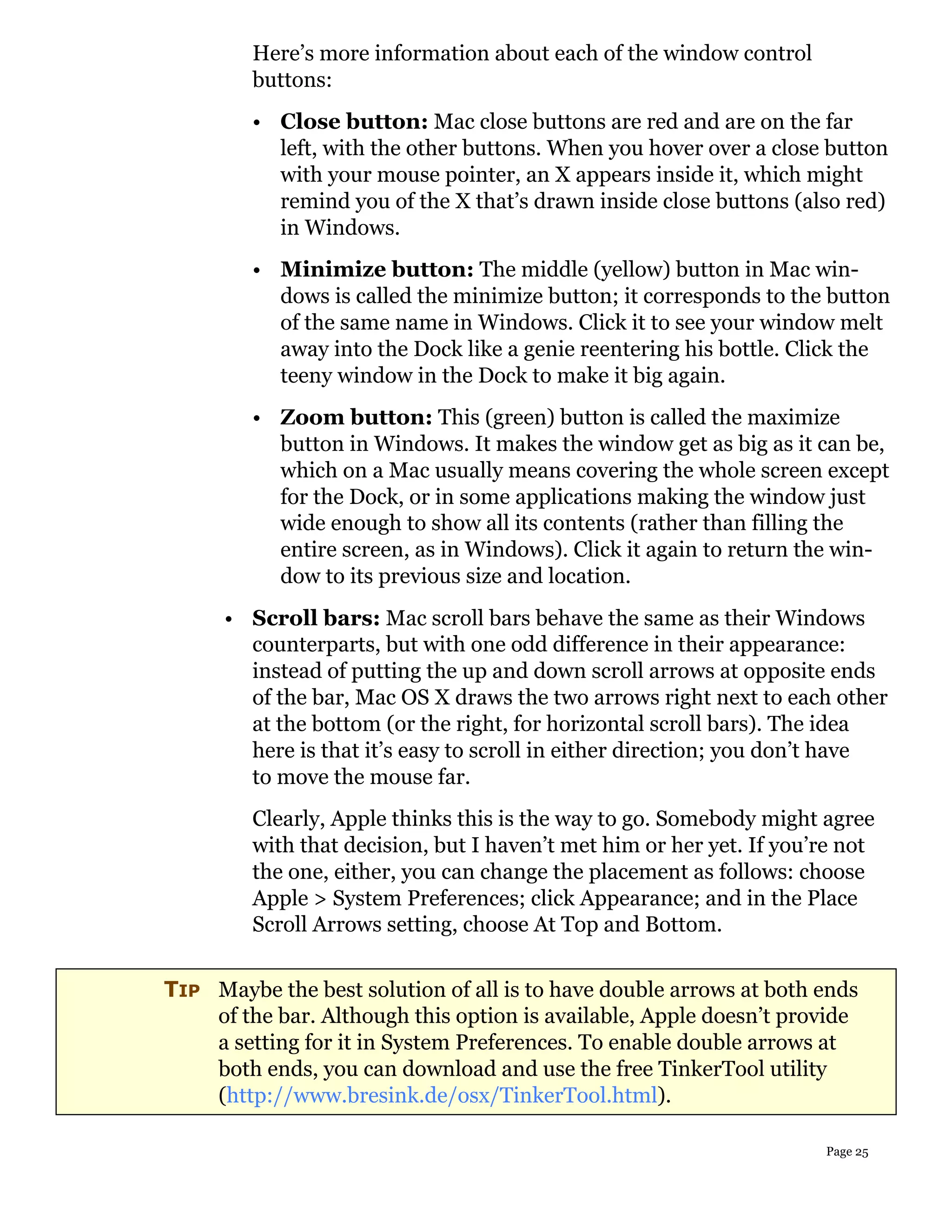 Here’s more information about each of the window control
         buttons:
         • Close button: Mac close buttons are red and are on the far
           left, with the other buttons. When you hover over a close button
           with your mouse pointer, an X appears inside it, which might
           remind you of the X that’s drawn inside close buttons (also red)
           in Windows.
         • Minimize button: The middle (yellow) button in Mac win-
           dows is called the minimize button; it corresponds to the button
           of the same name in Windows. Click it to see your window melt
           away into the Dock like a genie reentering his bottle. Click the
           teeny window in the Dock to make it big again.
         • Zoom button: This (green) button is called the maximize
           button in Windows. It makes the window get as big as it can be,
           which on a Mac usually means covering the whole screen except
           for the Dock, or in some applications making the window just
           wide enough to show all its contents (rather than filling the
           entire screen, as in Windows). Click it again to return the win-
           dow to its previous size and location.
      • Scroll bars: Mac scroll bars behave the same as their Windows
        counterparts, but with one odd difference in their appearance:
        instead of putting the up and down scroll arrows at opposite ends
        of the bar, Mac OS X draws the two arrows right next to each other
        at the bottom (or the right, for horizontal scroll bars). The idea
        here is that it’s easy to scroll in either direction; you don’t have
        to move the mouse far.
         Clearly, Apple thinks this is the way to go. Somebody might agree
         with that decision, but I haven’t met him or her yet. If you’re not
         the one, either, you can change the placement as follows: choose
         Apple > System Preferences; click Appearance; and in the Place
         Scroll Arrows setting, choose At Top and Bottom.


TIP Maybe the best solution of all is to have double arrows at both ends
    of the bar. Although this option is available, Apple doesn’t provide
    a setting for it in System Preferences. To enable double arrows at
    both ends, you can download and use the free TinkerTool utility
    (http://www.bresink.de/osx/TinkerTool.html).

                                                                      Page 25
 