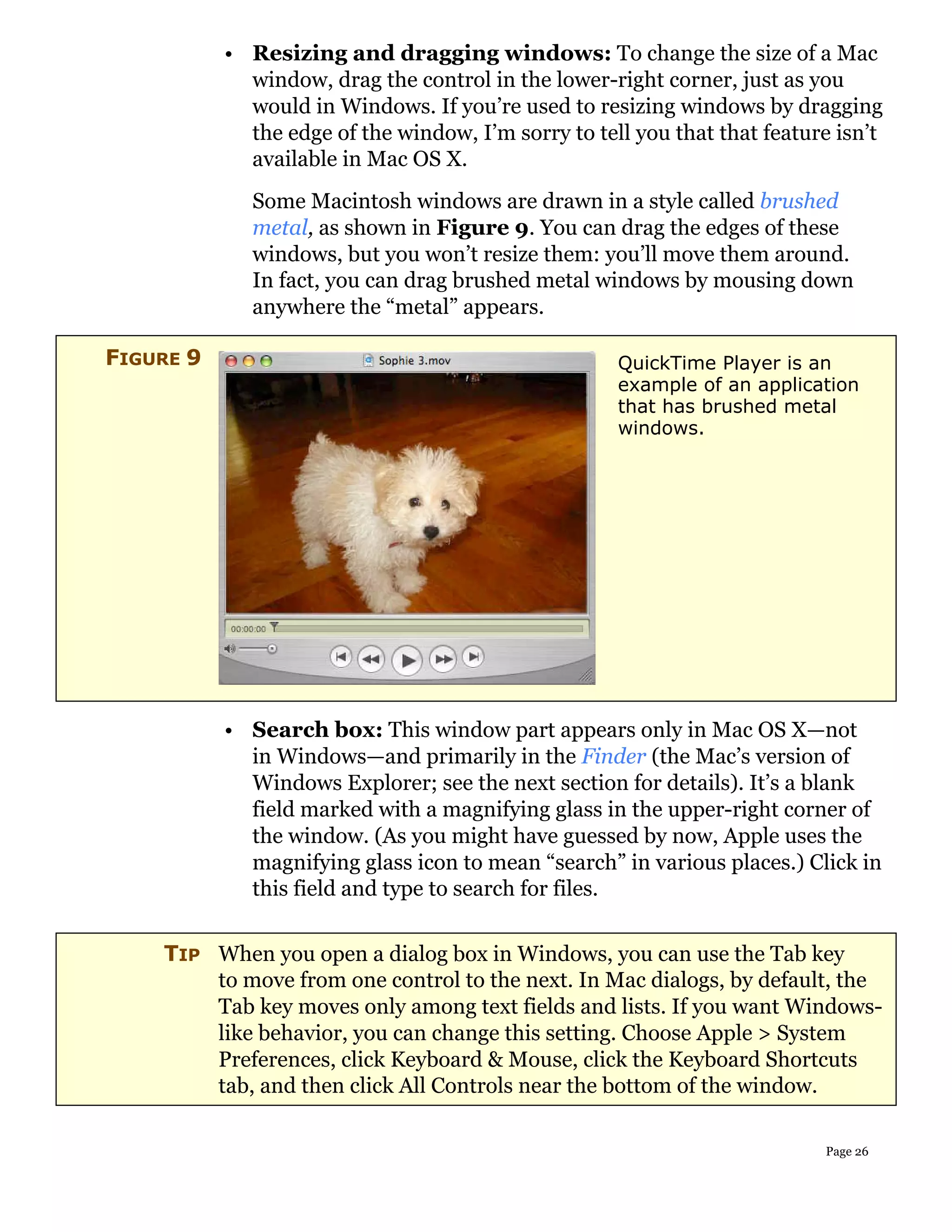 • Resizing and dragging windows: To change the size of a Mac
             window, drag the control in the lower-right corner, just as you
             would in Windows. If you’re used to resizing windows by dragging
             the edge of the window, I’m sorry to tell you that that feature isn’t
             available in Mac OS X.
              Some Macintosh windows are drawn in a style called brushed
              metal, as shown in Figure 9. You can drag the edges of these
              windows, but you won’t resize them: you’ll move them around.
              In fact, you can drag brushed metal windows by mousing down
              anywhere the “metal” appears.

FIGURE 9                                             QuickTime Player is an
                                                     example of an application
                                                     that has brushed metal
                                                     windows.




           • Search box: This window part appears only in Mac OS X—not
             in Windows—and primarily in the Finder (the Mac’s version of
             Windows Explorer; see the next section for details). It’s a blank
             field marked with a magnifying glass in the upper-right corner of
             the window. (As you might have guessed by now, Apple uses the
             magnifying glass icon to mean “search” in various places.) Click in
             this field and type to search for files.


    TIP When you open a dialog box in Windows, you can use the Tab key
        to move from one control to the next. In Mac dialogs, by default, the
        Tab key moves only among text fields and lists. If you want Windows-
        like behavior, you can change this setting. Choose Apple > System
        Preferences, click Keyboard & Mouse, click the Keyboard Shortcuts
        tab, and then click All Controls near the bottom of the window.

                                                                           Page 26
 