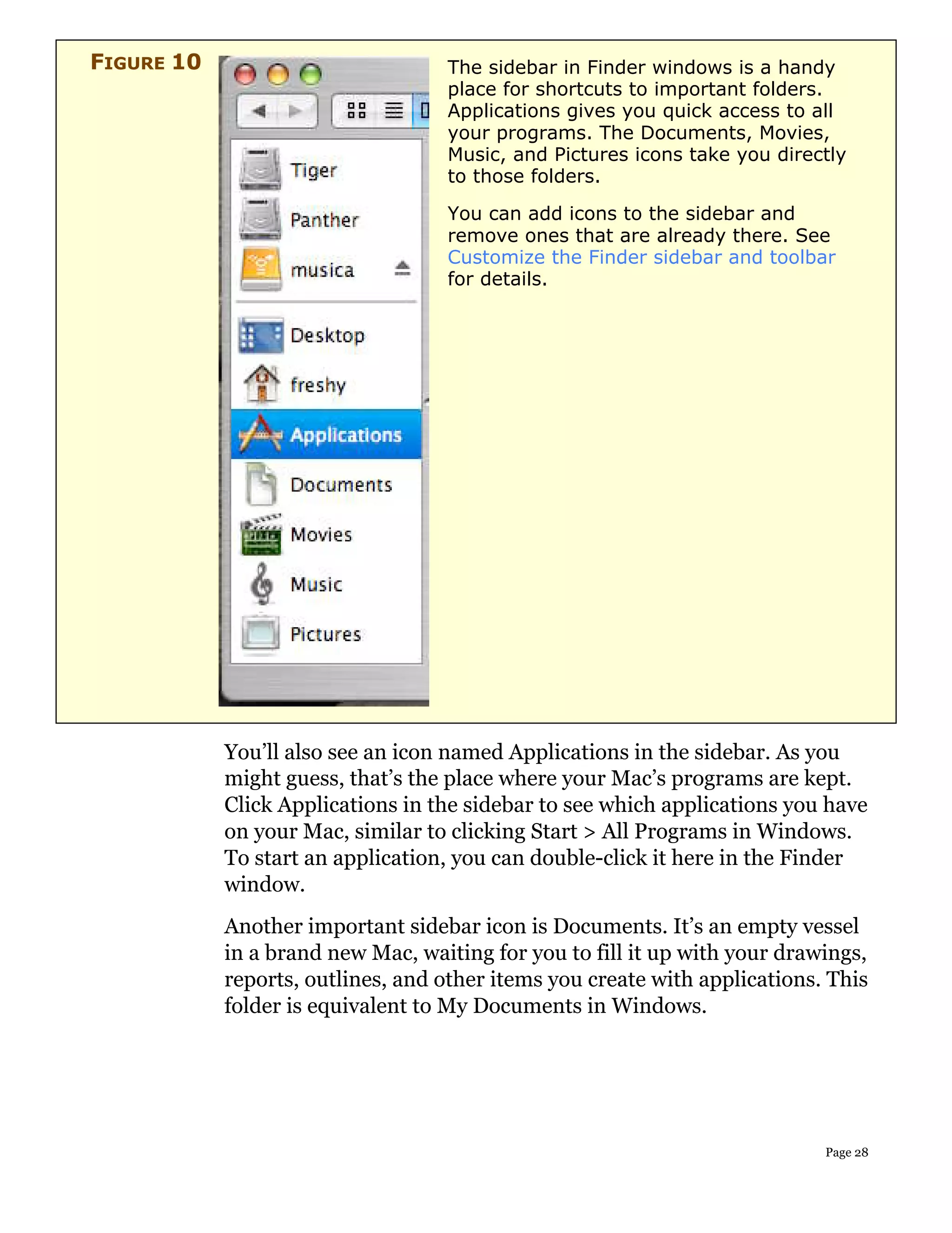 FIGURE 10                          The sidebar in Finder windows is a handy
                                   place for shortcuts to important folders.
                                   Applications gives you quick access to all
                                   your programs. The Documents, Movies,
                                   Music, and Pictures icons take you directly
                                   to those folders.
                                   You can add icons to the sidebar and
                                   remove ones that are already there. See
                                   Customize the Finder sidebar and toolbar
                                   for details.




            You’ll also see an icon named Applications in the sidebar. As you
            might guess, that’s the place where your Mac’s programs are kept.
            Click Applications in the sidebar to see which applications you have
            on your Mac, similar to clicking Start > All Programs in Windows.
            To start an application, you can double-click it here in the Finder
            window.
            Another important sidebar icon is Documents. It’s an empty vessel
            in a brand new Mac, waiting for you to fill it up with your drawings,
            reports, outlines, and other items you create with applications. This
            folder is equivalent to My Documents in Windows.




                                                                            Page 28
 