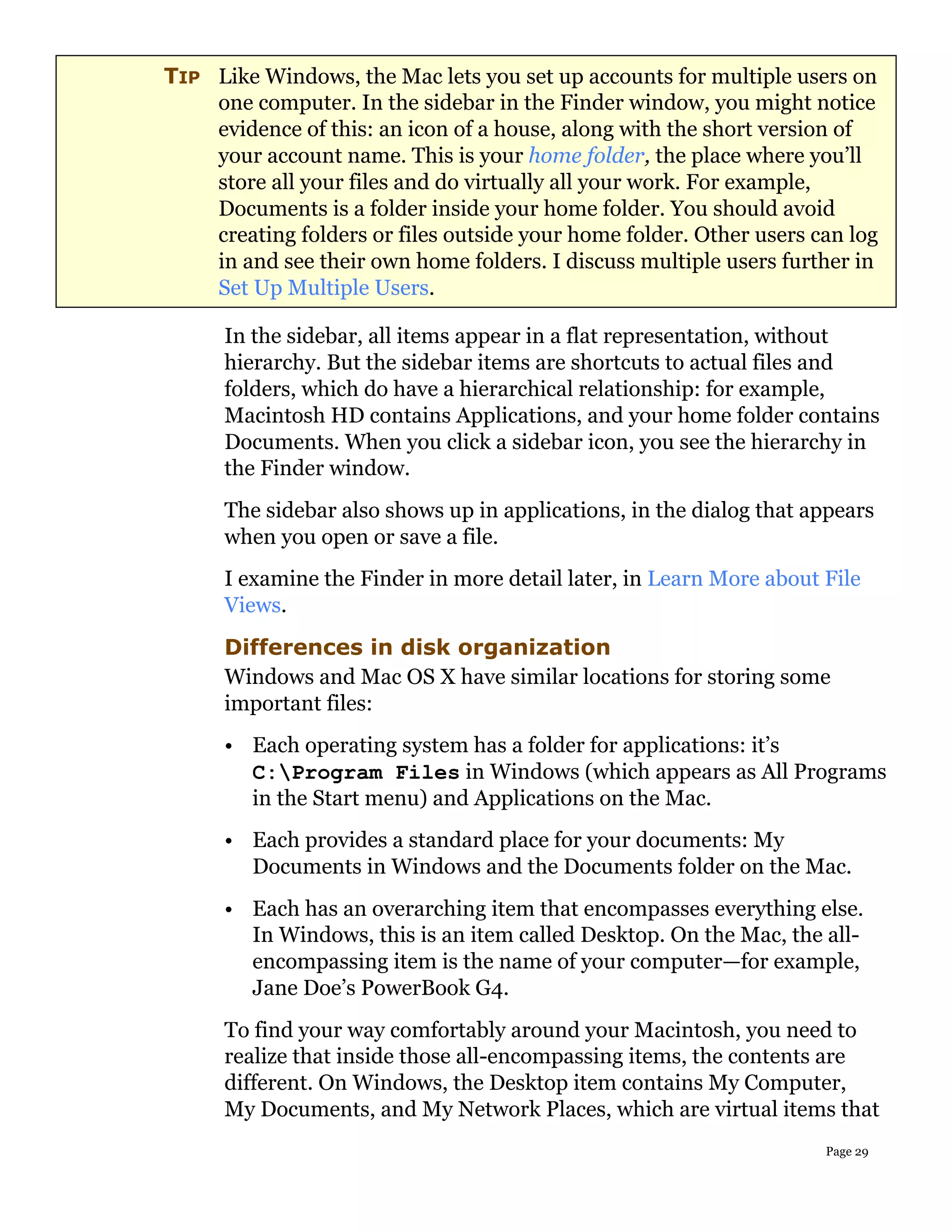 TIP Like Windows, the Mac lets you set up accounts for multiple users on
    one computer. In the sidebar in the Finder window, you might notice
    evidence of this: an icon of a house, along with the short version of
    your account name. This is your home folder, the place where you’ll
    store all your files and do virtually all your work. For example,
    Documents is a folder inside your home folder. You should avoid
    creating folders or files outside your home folder. Other users can log
    in and see their own home folders. I discuss multiple users further in
    Set Up Multiple Users.

      In the sidebar, all items appear in a flat representation, without
      hierarchy. But the sidebar items are shortcuts to actual files and
      folders, which do have a hierarchical relationship: for example,
      Macintosh HD contains Applications, and your home folder contains
      Documents. When you click a sidebar icon, you see the hierarchy in
      the Finder window.
      The sidebar also shows up in applications, in the dialog that appears
      when you open or save a file.
      I examine the Finder in more detail later, in Learn More about File
      Views.
      Differences in disk organization
      Windows and Mac OS X have similar locations for storing some
      important files:
      • Each operating system has a folder for applications: it’s
        C:Program Files in Windows (which appears as All Programs
        in the Start menu) and Applications on the Mac.
      • Each provides a standard place for your documents: My
        Documents in Windows and the Documents folder on the Mac.
      • Each has an overarching item that encompasses everything else.
        In Windows, this is an item called Desktop. On the Mac, the all-
        encompassing item is the name of your computer—for example,
        Jane Doe’s PowerBook G4.
      To find your way comfortably around your Macintosh, you need to
      realize that inside those all-encompassing items, the contents are
      different. On Windows, the Desktop item contains My Computer,
      My Documents, and My Network Places, which are virtual items that
                                                                     Page 29
 