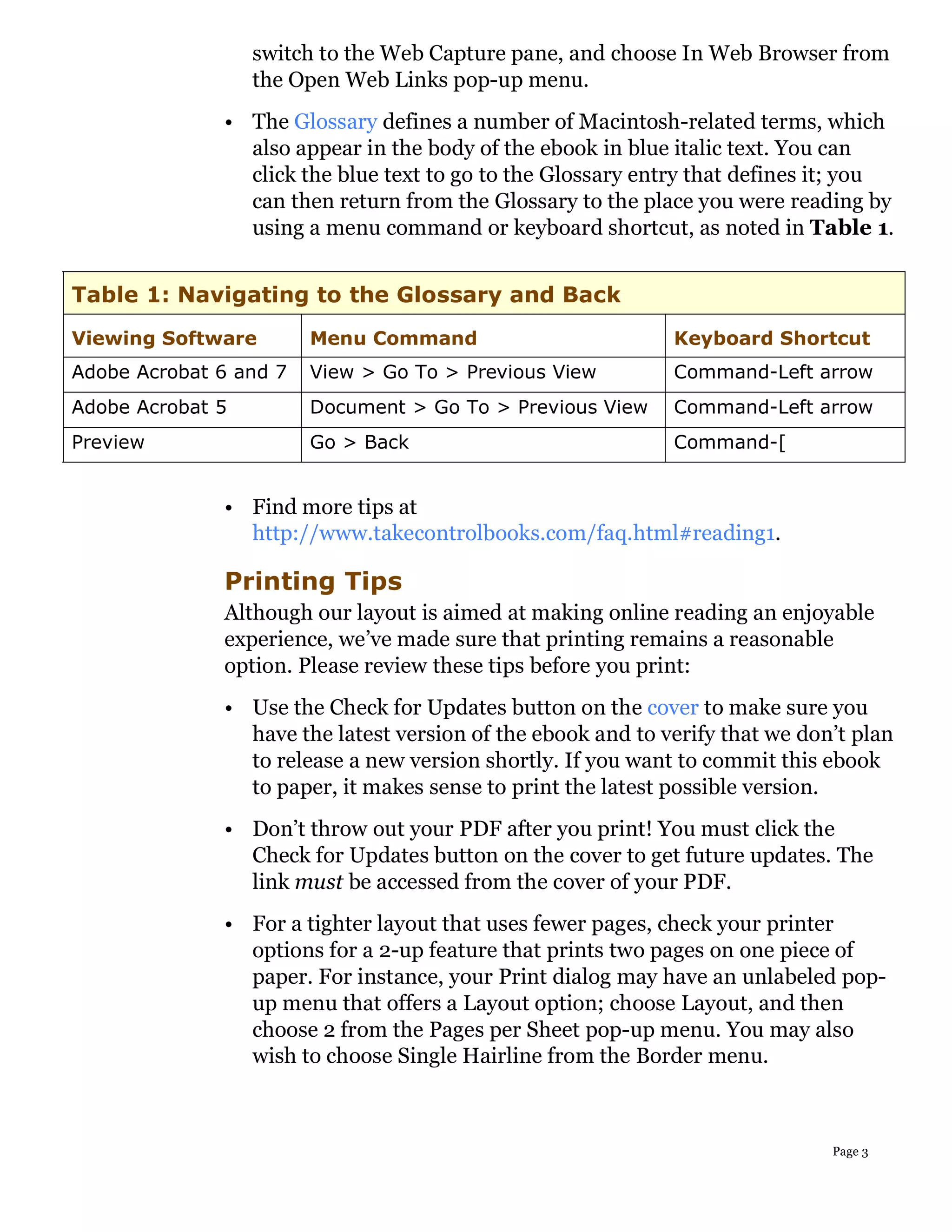 switch to the Web Capture pane, and choose In Web Browser from
                  the Open Web Links pop-up menu.
              • The Glossary defines a number of Macintosh-related terms, which
                also appear in the body of the ebook in blue italic text. You can
                click the blue text to go to the Glossary entry that defines it; you
                can then return from the Glossary to the place you were reading by
                using a menu command or keyboard shortcut, as noted in Table 1.


Table 1: Navigating to the Glossary and Back
Viewing Software        Menu Command                         Keyboard Shortcut
Adobe Acrobat 6 and 7   View > Go To > Previous View         Command-Left arrow
Adobe Acrobat 5         Document > Go To > Previous View     Command-Left arrow
Preview                 Go > Back                            Command-[


              • Find more tips at
                http://www.takecontrolbooks.com/faq.html#reading1.

              Printing Tips
              Although our layout is aimed at making online reading an enjoyable
              experience, we’ve made sure that printing remains a reasonable
              option. Please review these tips before you print:
              • Use the Check for Updates button on the cover to make sure you
                have the latest version of the ebook and to verify that we don’t plan
                to release a new version shortly. If you want to commit this ebook
                to paper, it makes sense to print the latest possible version.
              • Don’t throw out your PDF after you print! You must click the
                Check for Updates button on the cover to get future updates. The
                link must be accessed from the cover of your PDF.
              • For a tighter layout that uses fewer pages, check your printer
                options for a 2-up feature that prints two pages on one piece of
                paper. For instance, your Print dialog may have an unlabeled pop-
                up menu that offers a Layout option; choose Layout, and then
                choose 2 from the Pages per Sheet pop-up menu. You may also
                wish to choose Single Hairline from the Border menu.



                                                                              Page 3
 