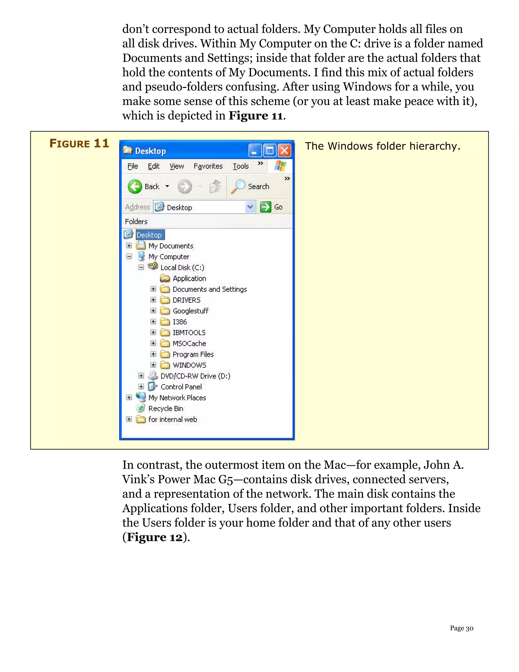 don’t correspond to actual folders. My Computer holds all files on
            all disk drives. Within My Computer on the C: drive is a folder named
            Documents and Settings; inside that folder are the actual folders that
            hold the contents of My Documents. I find this mix of actual folders
            and pseudo-folders confusing. After using Windows for a while, you
            make some sense of this scheme (or you at least make peace with it),
            which is depicted in Figure 11.

FIGURE 11                                      The Windows folder hierarchy.




            In contrast, the outermost item on the Mac—for example, John A.
            Vink’s Power Mac G5—contains disk drives, connected servers,
            and a representation of the network. The main disk contains the
            Applications folder, Users folder, and other important folders. Inside
            the Users folder is your home folder and that of any other users
            (Figure 12).




                                                                            Page 30
 