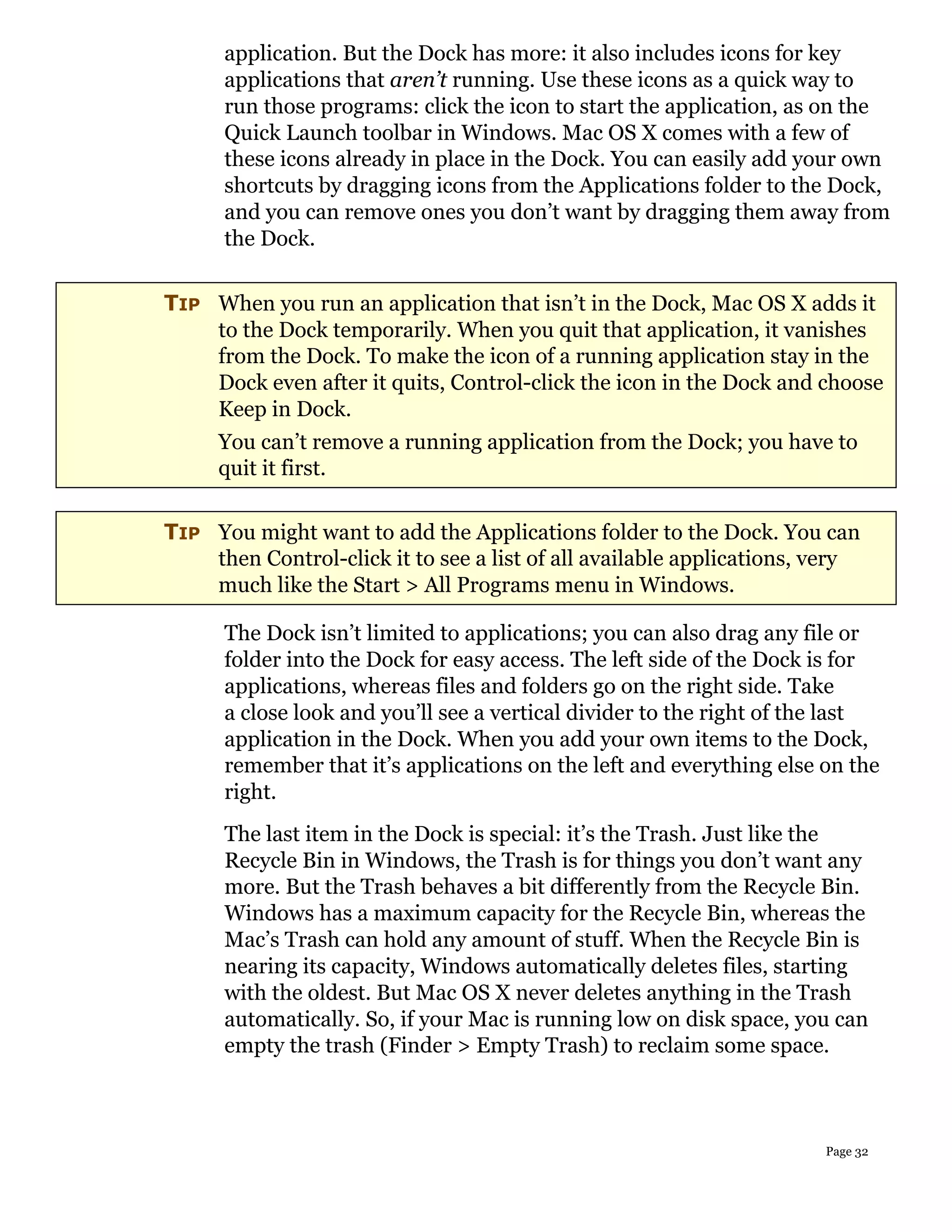 application. But the Dock has more: it also includes icons for key
      applications that aren’t running. Use these icons as a quick way to
      run those programs: click the icon to start the application, as on the
      Quick Launch toolbar in Windows. Mac OS X comes with a few of
      these icons already in place in the Dock. You can easily add your own
      shortcuts by dragging icons from the Applications folder to the Dock,
      and you can remove ones you don’t want by dragging them away from
      the Dock.

TIP When you run an application that isn’t in the Dock, Mac OS X adds it
    to the Dock temporarily. When you quit that application, it vanishes
    from the Dock. To make the icon of a running application stay in the
    Dock even after it quits, Control-click the icon in the Dock and choose
    Keep in Dock.
     You can’t remove a running application from the Dock; you have to
     quit it first.

TIP You might want to add the Applications folder to the Dock. You can
    then Control-click it to see a list of all available applications, very
    much like the Start > All Programs menu in Windows.

      The Dock isn’t limited to applications; you can also drag any file or
      folder into the Dock for easy access. The left side of the Dock is for
      applications, whereas files and folders go on the right side. Take
      a close look and you’ll see a vertical divider to the right of the last
      application in the Dock. When you add your own items to the Dock,
      remember that it’s applications on the left and everything else on the
      right.
      The last item in the Dock is special: it’s the Trash. Just like the
      Recycle Bin in Windows, the Trash is for things you don’t want any
      more. But the Trash behaves a bit differently from the Recycle Bin.
      Windows has a maximum capacity for the Recycle Bin, whereas the
      Mac’s Trash can hold any amount of stuff. When the Recycle Bin is
      nearing its capacity, Windows automatically deletes files, starting
      with the oldest. But Mac OS X never deletes anything in the Trash
      automatically. So, if your Mac is running low on disk space, you can
      empty the trash (Finder > Empty Trash) to reclaim some space.



                                                                       Page 32
 
