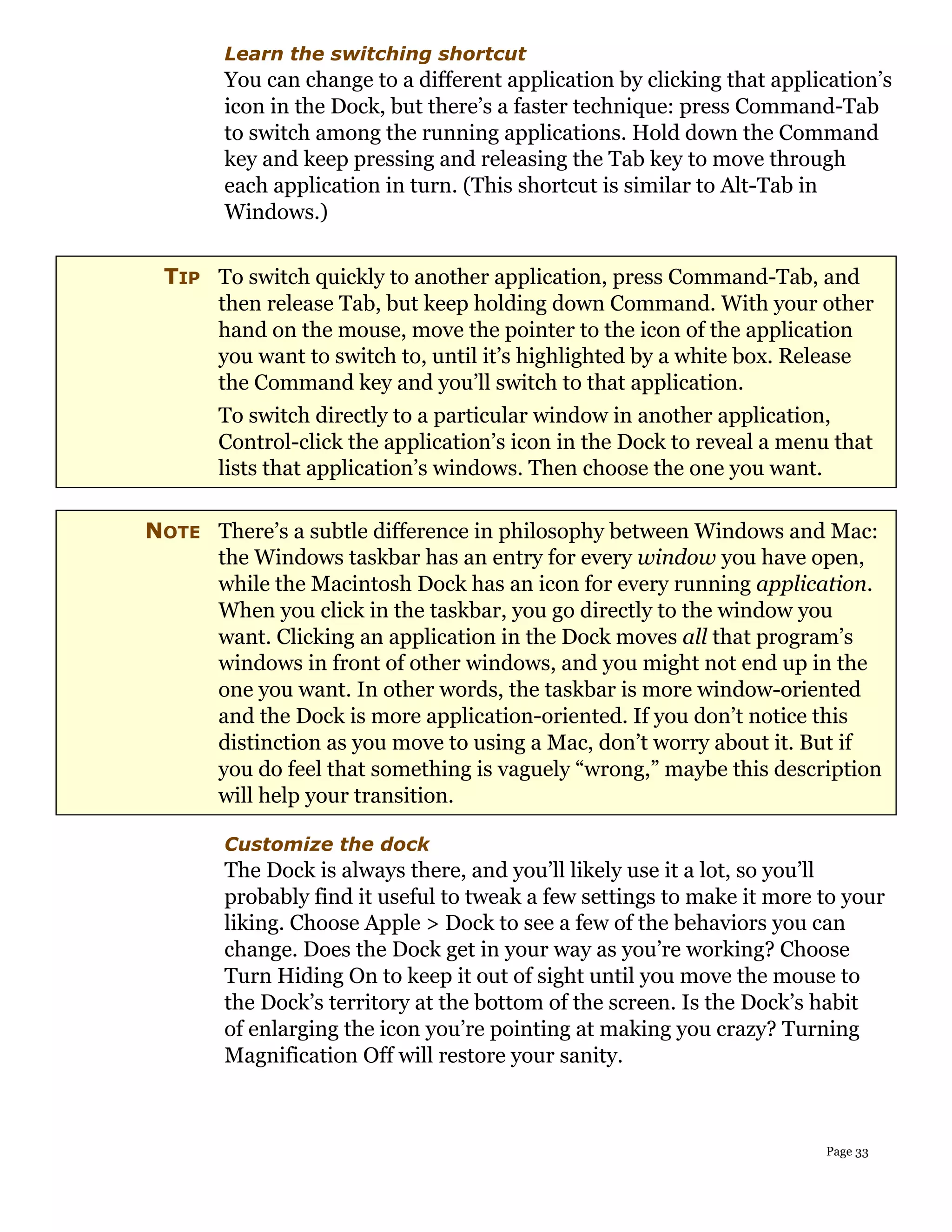 Learn the switching shortcut
       You can change to a different application by clicking that application’s
       icon in the Dock, but there’s a faster technique: press Command-Tab
       to switch among the running applications. Hold down the Command
       key and keep pressing and releasing the Tab key to move through
       each application in turn. (This shortcut is similar to Alt-Tab in
       Windows.)


 TIP To switch quickly to another application, press Command-Tab, and
     then release Tab, but keep holding down Command. With your other
     hand on the mouse, move the pointer to the icon of the application
     you want to switch to, until it’s highlighted by a white box. Release
     the Command key and you’ll switch to that application.
       To switch directly to a particular window in another application,
       Control-click the application’s icon in the Dock to reveal a menu that
       lists that application’s windows. Then choose the one you want.

NOTE There’s a subtle difference in philosophy between Windows and Mac:
     the Windows taskbar has an entry for every window you have open,
     while the Macintosh Dock has an icon for every running application.
     When you click in the taskbar, you go directly to the window you
     want. Clicking an application in the Dock moves all that program’s
     windows in front of other windows, and you might not end up in the
     one you want. In other words, the taskbar is more window-oriented
     and the Dock is more application-oriented. If you don’t notice this
     distinction as you move to using a Mac, don’t worry about it. But if
     you do feel that something is vaguely “wrong,” maybe this description
     will help your transition.

       Customize the dock
       The Dock is always there, and you’ll likely use it a lot, so you’ll
       probably find it useful to tweak a few settings to make it more to your
       liking. Choose Apple > Dock to see a few of the behaviors you can
       change. Does the Dock get in your way as you’re working? Choose
       Turn Hiding On to keep it out of sight until you move the mouse to
       the Dock’s territory at the bottom of the screen. Is the Dock’s habit
       of enlarging the icon you’re pointing at making you crazy? Turning
       Magnification Off will restore your sanity.



                                                                        Page 33
 