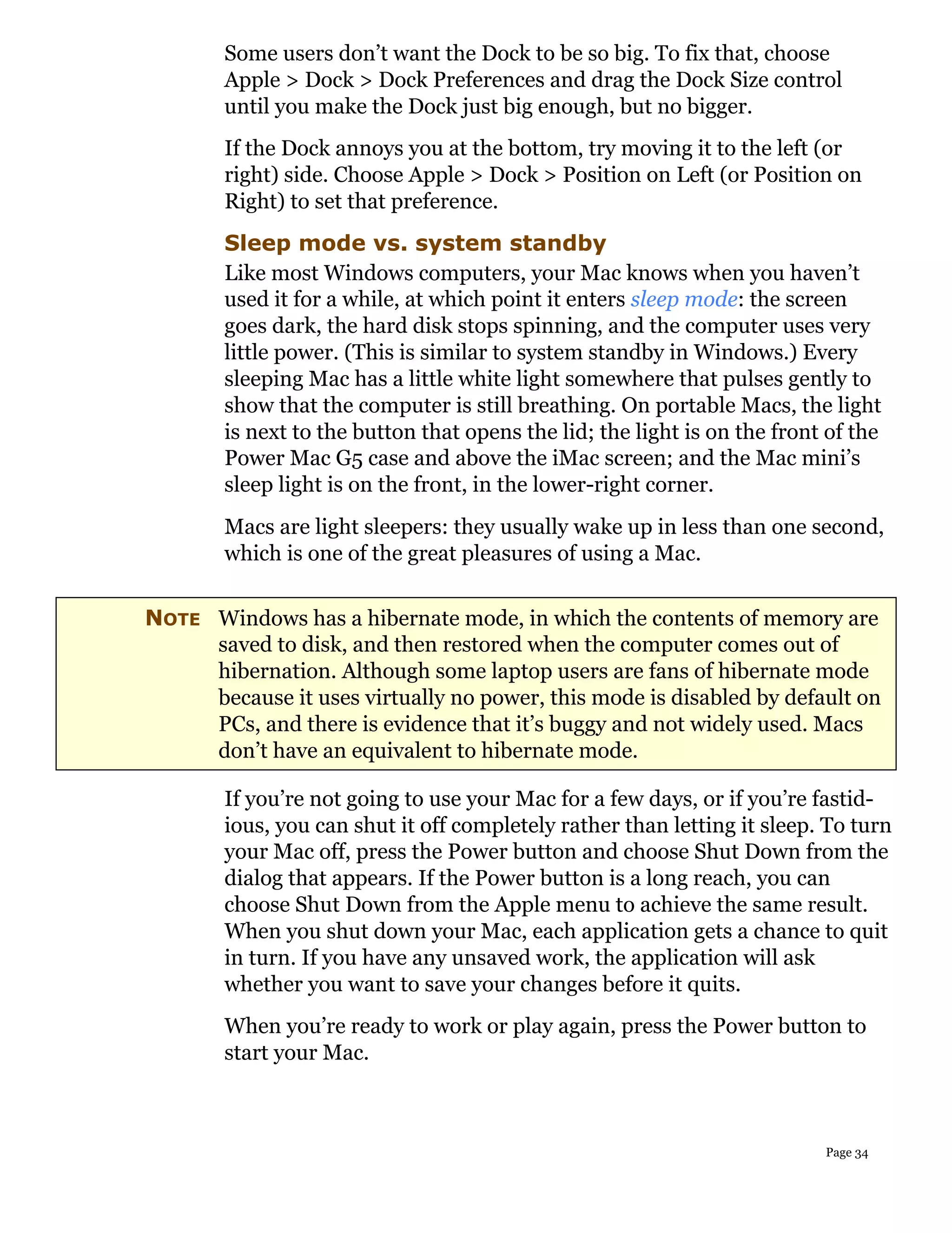 Some users don’t want the Dock to be so big. To fix that, choose
        Apple > Dock > Dock Preferences and drag the Dock Size control
        until you make the Dock just big enough, but no bigger.
        If the Dock annoys you at the bottom, try moving it to the left (or
        right) side. Choose Apple > Dock > Position on Left (or Position on
        Right) to set that preference.
        Sleep mode vs. system standby
        Like most Windows computers, your Mac knows when you haven’t
        used it for a while, at which point it enters sleep mode: the screen
        goes dark, the hard disk stops spinning, and the computer uses very
        little power. (This is similar to system standby in Windows.) Every
        sleeping Mac has a little white light somewhere that pulses gently to
        show that the computer is still breathing. On portable Macs, the light
        is next to the button that opens the lid; the light is on the front of the
        Power Mac G5 case and above the iMac screen; and the Mac mini’s
        sleep light is on the front, in the lower-right corner.
        Macs are light sleepers: they usually wake up in less than one second,
        which is one of the great pleasures of using a Mac.


NOTE Windows has a hibernate mode, in which the contents of memory are
     saved to disk, and then restored when the computer comes out of
     hibernation. Although some laptop users are fans of hibernate mode
     because it uses virtually no power, this mode is disabled by default on
     PCs, and there is evidence that it’s buggy and not widely used. Macs
     don’t have an equivalent to hibernate mode.

        If you’re not going to use your Mac for a few days, or if you’re fastid-
        ious, you can shut it off completely rather than letting it sleep. To turn
        your Mac off, press the Power button and choose Shut Down from the
        dialog that appears. If the Power button is a long reach, you can
        choose Shut Down from the Apple menu to achieve the same result.
        When you shut down your Mac, each application gets a chance to quit
        in turn. If you have any unsaved work, the application will ask
        whether you want to save your changes before it quits.
        When you’re ready to work or play again, press the Power button to
        start your Mac.



                                                                           Page 34
 