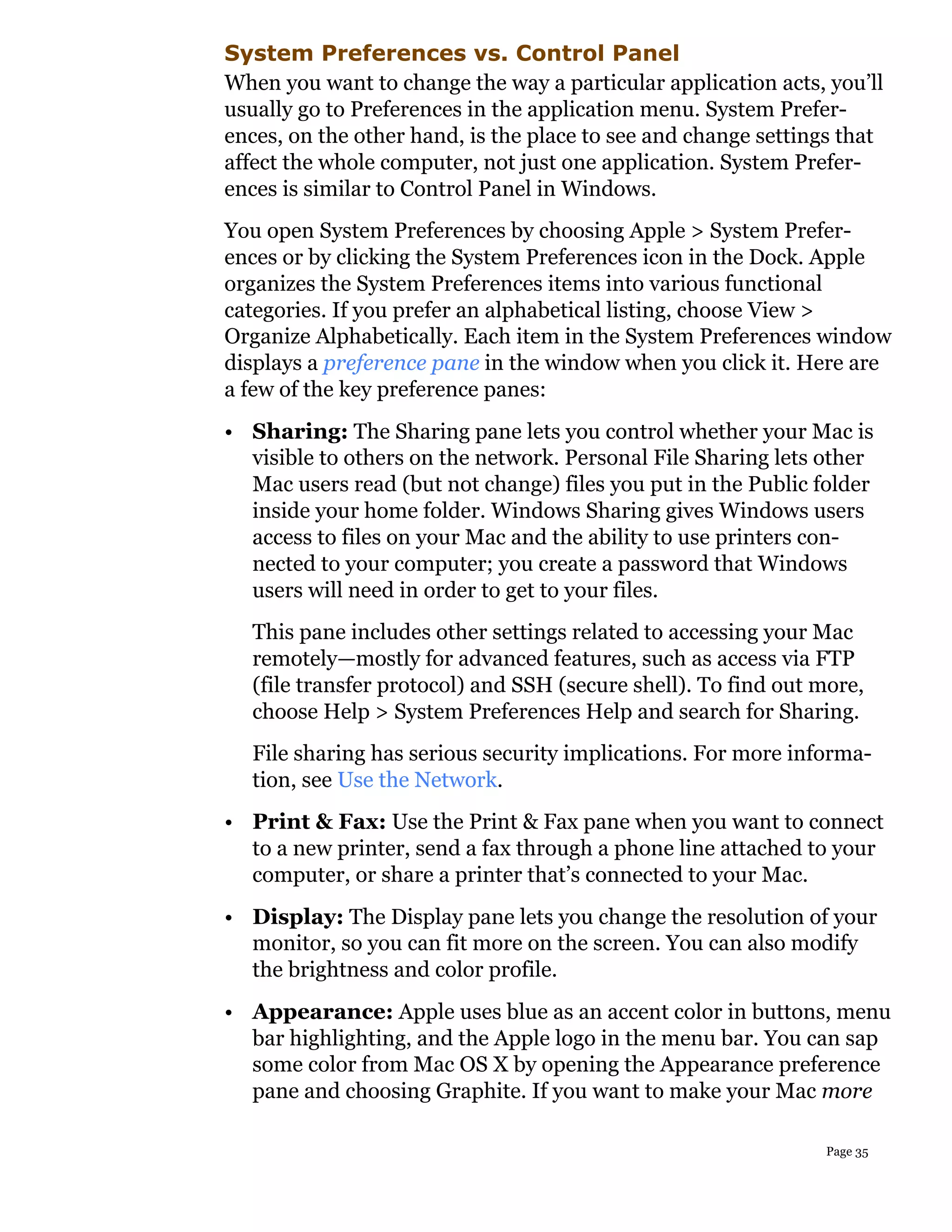 System Preferences vs. Control Panel
When you want to change the way a particular application acts, you’ll
usually go to Preferences in the application menu. System Prefer-
ences, on the other hand, is the place to see and change settings that
affect the whole computer, not just one application. System Prefer-
ences is similar to Control Panel in Windows.
You open System Preferences by choosing Apple > System Prefer-
ences or by clicking the System Preferences icon in the Dock. Apple
organizes the System Preferences items into various functional
categories. If you prefer an alphabetical listing, choose View >
Organize Alphabetically. Each item in the System Preferences window
displays a preference pane in the window when you click it. Here are
a few of the key preference panes:
• Sharing: The Sharing pane lets you control whether your Mac is
  visible to others on the network. Personal File Sharing lets other
  Mac users read (but not change) files you put in the Public folder
  inside your home folder. Windows Sharing gives Windows users
  access to files on your Mac and the ability to use printers con-
  nected to your computer; you create a password that Windows
  users will need in order to get to your files.
  This pane includes other settings related to accessing your Mac
  remotely—mostly for advanced features, such as access via FTP
  (file transfer protocol) and SSH (secure shell). To find out more,
  choose Help > System Preferences Help and search for Sharing.
  File sharing has serious security implications. For more informa-
  tion, see Use the Network.
• Print & Fax: Use the Print & Fax pane when you want to connect
  to a new printer, send a fax through a phone line attached to your
  computer, or share a printer that’s connected to your Mac.
• Display: The Display pane lets you change the resolution of your
  monitor, so you can fit more on the screen. You can also modify
  the brightness and color profile.
• Appearance: Apple uses blue as an accent color in buttons, menu
  bar highlighting, and the Apple logo in the menu bar. You can sap
  some color from Mac OS X by opening the Appearance preference
  pane and choosing Graphite. If you want to make your Mac more

                                                               Page 35
 