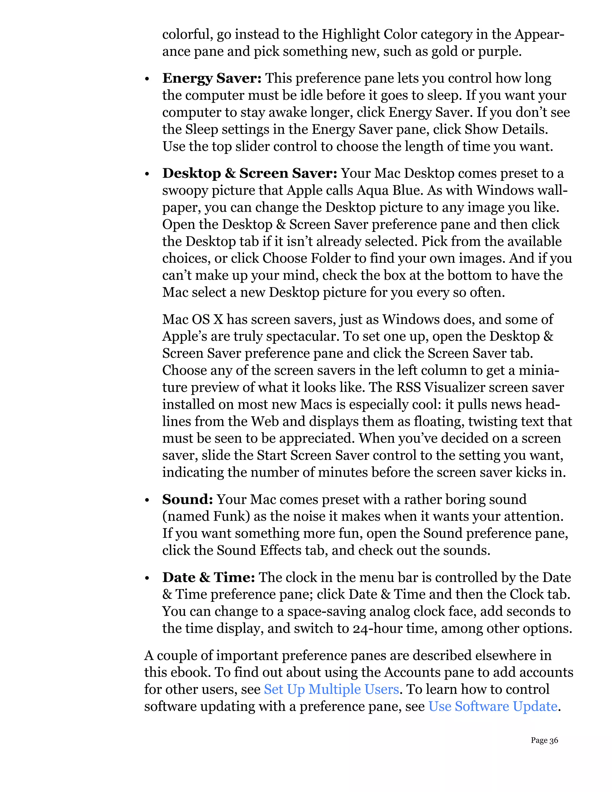 colorful, go instead to the Highlight Color category in the Appear-
  ance pane and pick something new, such as gold or purple.
• Energy Saver: This preference pane lets you control how long
  the computer must be idle before it goes to sleep. If you want your
  computer to stay awake longer, click Energy Saver. If you don’t see
  the Sleep settings in the Energy Saver pane, click Show Details.
  Use the top slider control to choose the length of time you want.
• Desktop & Screen Saver: Your Mac Desktop comes preset to a
  swoopy picture that Apple calls Aqua Blue. As with Windows wall-
  paper, you can change the Desktop picture to any image you like.
  Open the Desktop & Screen Saver preference pane and then click
  the Desktop tab if it isn’t already selected. Pick from the available
  choices, or click Choose Folder to find your own images. And if you
  can’t make up your mind, check the box at the bottom to have the
  Mac select a new Desktop picture for you every so often.
  Mac OS X has screen savers, just as Windows does, and some of
  Apple’s are truly spectacular. To set one up, open the Desktop &
  Screen Saver preference pane and click the Screen Saver tab.
  Choose any of the screen savers in the left column to get a minia-
  ture preview of what it looks like. The RSS Visualizer screen saver
  installed on most new Macs is especially cool: it pulls news head-
  lines from the Web and displays them as floating, twisting text that
  must be seen to be appreciated. When you’ve decided on a screen
  saver, slide the Start Screen Saver control to the setting you want,
  indicating the number of minutes before the screen saver kicks in.
• Sound: Your Mac comes preset with a rather boring sound
  (named Funk) as the noise it makes when it wants your attention.
  If you want something more fun, open the Sound preference pane,
  click the Sound Effects tab, and check out the sounds.
• Date & Time: The clock in the menu bar is controlled by the Date
  & Time preference pane; click Date & Time and then the Clock tab.
  You can change to a space-saving analog clock face, add seconds to
  the time display, and switch to 24-hour time, among other options.
A couple of important preference panes are described elsewhere in
this ebook. To find out about using the Accounts pane to add accounts
for other users, see Set Up Multiple Users. To learn how to control
software updating with a preference pane, see Use Software Update.

                                                                Page 36
 
