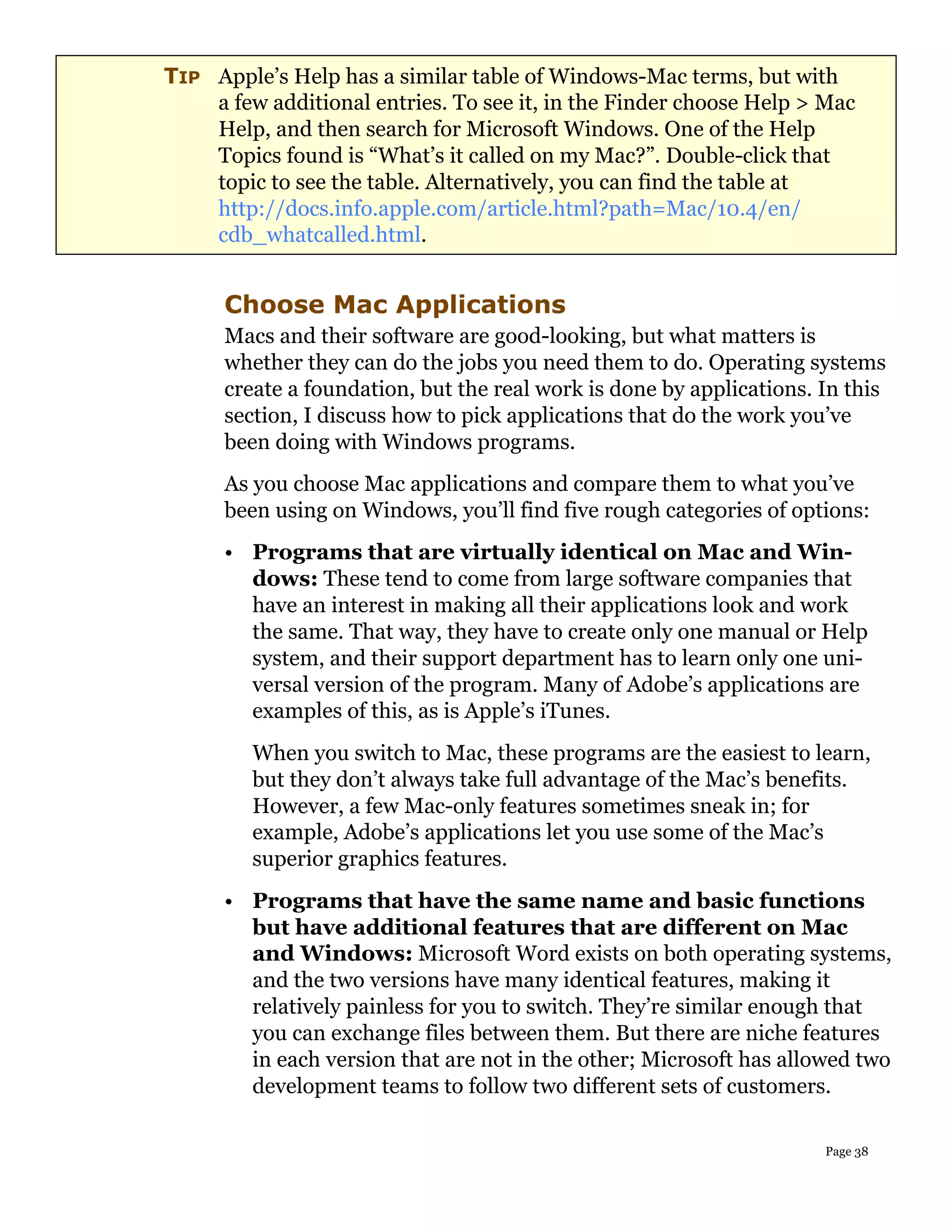 TIP Apple’s Help has a similar table of Windows-Mac terms, but with
    a few additional entries. To see it, in the Finder choose Help > Mac
    Help, and then search for Microsoft Windows. One of the Help
    Topics found is “What’s it called on my Mac?”. Double-click that
    topic to see the table. Alternatively, you can find the table at
    http://docs.info.apple.com/article.html?path=Mac/10.4/en/
    cdb_whatcalled.html.


      Choose Mac Applications
      Macs and their software are good-looking, but what matters is
      whether they can do the jobs you need them to do. Operating systems
      create a foundation, but the real work is done by applications. In this
      section, I discuss how to pick applications that do the work you’ve
      been doing with Windows programs.
      As you choose Mac applications and compare them to what you’ve
      been using on Windows, you’ll find five rough categories of options:
      • Programs that are virtually identical on Mac and Win-
        dows: These tend to come from large software companies that
        have an interest in making all their applications look and work
        the same. That way, they have to create only one manual or Help
        system, and their support department has to learn only one uni-
        versal version of the program. Many of Adobe’s applications are
        examples of this, as is Apple’s iTunes.
         When you switch to Mac, these programs are the easiest to learn,
         but they don’t always take full advantage of the Mac’s benefits.
         However, a few Mac-only features sometimes sneak in; for
         example, Adobe’s applications let you use some of the Mac’s
         superior graphics features.
      • Programs that have the same name and basic functions
        but have additional features that are different on Mac
        and Windows: Microsoft Word exists on both operating systems,
        and the two versions have many identical features, making it
        relatively painless for you to switch. They’re similar enough that
        you can exchange files between them. But there are niche features
        in each version that are not in the other; Microsoft has allowed two
        development teams to follow two different sets of customers.

                                                                      Page 38
 