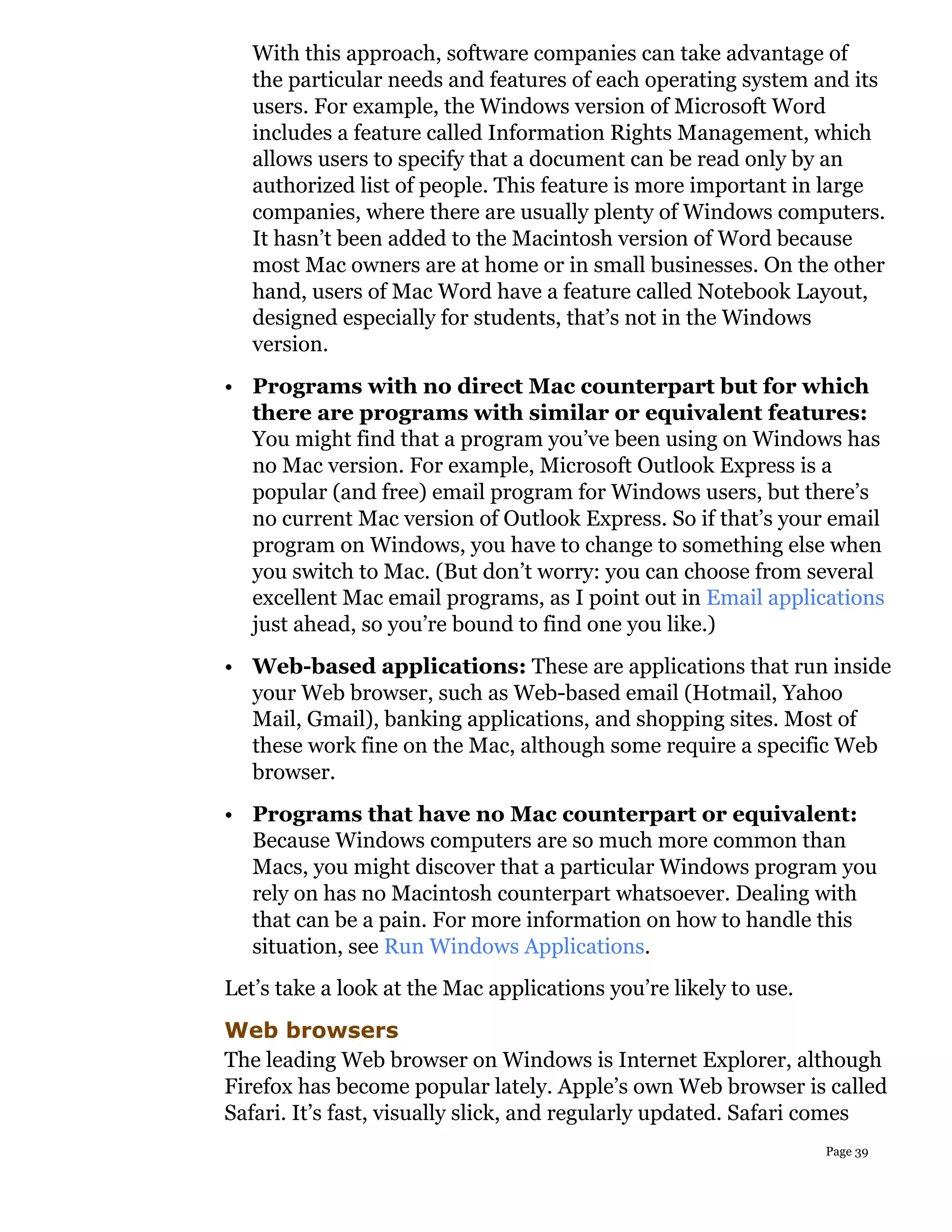 With this approach, software companies can take advantage of
   the particular needs and features of each operating system and its
   users. For example, the Windows version of Microsoft Word
   includes a feature called Information Rights Management, which
   allows users to specify that a document can be read only by an
   authorized list of people. This feature is more important in large
   companies, where there are usually plenty of Windows computers.
   It hasn’t been added to the Macintosh version of Word because
   most Mac owners are at home or in small businesses. On the other
   hand, users of Mac Word have a feature called Notebook Layout,
   designed especially for students, that’s not in the Windows
   version.
• Programs with no direct Mac counterpart but for which
  there are programs with similar or equivalent features:
  You might find that a program you’ve been using on Windows has
  no Mac version. For example, Microsoft Outlook Express is a
  popular (and free) email program for Windows users, but there’s
  no current Mac version of Outlook Express. So if that’s your email
  program on Windows, you have to change to something else when
  you switch to Mac. (But don’t worry: you can choose from several
  excellent Mac email programs, as I point out in Email applications
  just ahead, so you’re bound to find one you like.)
• Web-based applications: These are applications that run inside
  your Web browser, such as Web-based email (Hotmail, Yahoo
  Mail, Gmail), banking applications, and shopping sites. Most of
  these work fine on the Mac, although some require a specific Web
  browser.
• Programs that have no Mac counterpart or equivalent:
  Because Windows computers are so much more common than
  Macs, you might discover that a particular Windows program you
  rely on has no Macintosh counterpart whatsoever. Dealing with
  that can be a pain. For more information on how to handle this
  situation, see Run Windows Applications.
Let’s take a look at the Mac applications you’re likely to use.
Web browsers
The leading Web browser on Windows is Internet Explorer, although
Firefox has become popular lately. Apple’s own Web browser is called
Safari. It’s fast, visually slick, and regularly updated. Safari comes
                                                                  Page 39
 