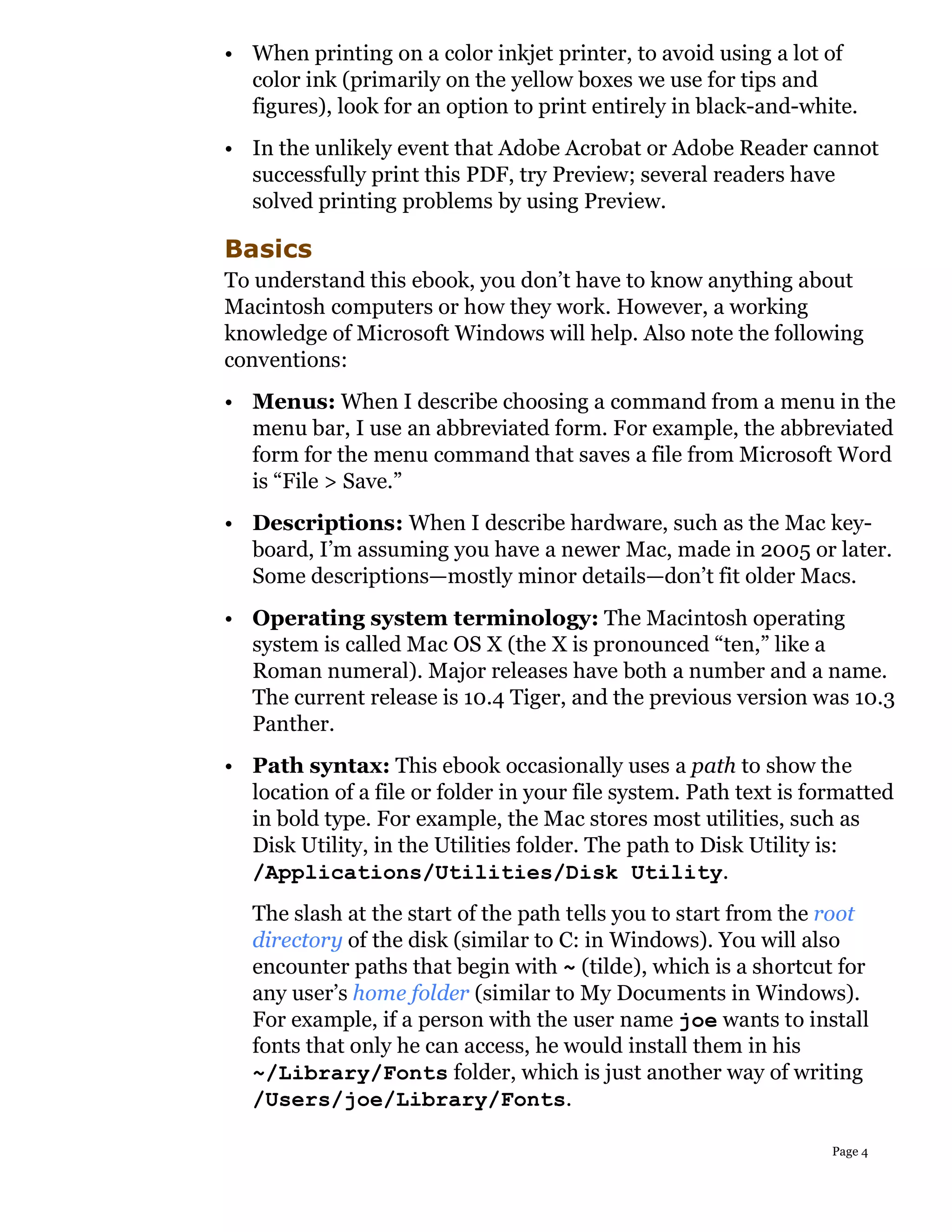 • When printing on a color inkjet printer, to avoid using a lot of
  color ink (primarily on the yellow boxes we use for tips and
  figures), look for an option to print entirely in black-and-white.
• In the unlikely event that Adobe Acrobat or Adobe Reader cannot
  successfully print this PDF, try Preview; several readers have
  solved printing problems by using Preview.

Basics
To understand this ebook, you don’t have to know anything about
Macintosh computers or how they work. However, a working
knowledge of Microsoft Windows will help. Also note the following
conventions:
• Menus: When I describe choosing a command from a menu in the
  menu bar, I use an abbreviated form. For example, the abbreviated
  form for the menu command that saves a file from Microsoft Word
  is “File > Save.”
• Descriptions: When I describe hardware, such as the Mac key-
  board, I’m assuming you have a newer Mac, made in 2005 or later.
  Some descriptions—mostly minor details—don’t fit older Macs.
• Operating system terminology: The Macintosh operating
  system is called Mac OS X (the X is pronounced “ten,” like a
  Roman numeral). Major releases have both a number and a name.
  The current release is 10.4 Tiger, and the previous version was 10.3
  Panther.
• Path syntax: This ebook occasionally uses a path to show the
  location of a file or folder in your file system. Path text is formatted
  in bold type. For example, the Mac stores most utilities, such as
  Disk Utility, in the Utilities folder. The path to Disk Utility is:
  /Applications/Utilities/Disk Utility.
   The slash at the start of the path tells you to start from the root
   directory of the disk (similar to C: in Windows). You will also
   encounter paths that begin with ~ (tilde), which is a shortcut for
   any user’s home folder (similar to My Documents in Windows).
   For example, if a person with the user name joe wants to install
   fonts that only he can access, he would install them in his
   ~/Library/Fonts folder, which is just another way of writing
   /Users/joe/Library/Fonts.

                                                                   Page 4
 