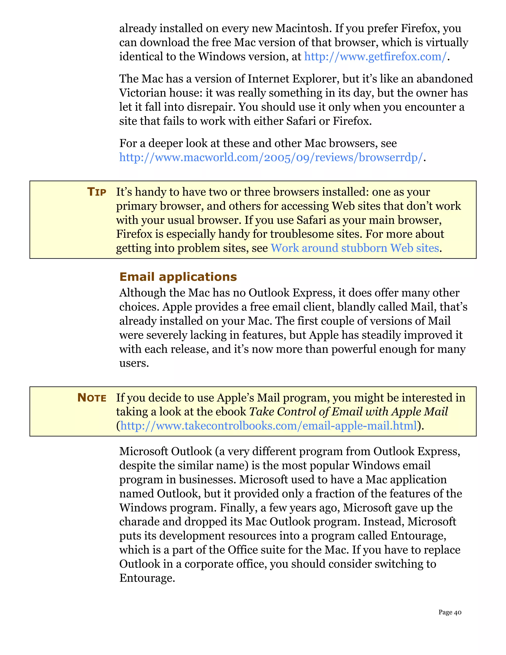 already installed on every new Macintosh. If you prefer Firefox, you
        can download the free Mac version of that browser, which is virtually
        identical to the Windows version, at http://www.getfirefox.com/.
        The Mac has a version of Internet Explorer, but it’s like an abandoned
        Victorian house: it was really something in its day, but the owner has
        let it fall into disrepair. You should use it only when you encounter a
        site that fails to work with either Safari or Firefox.
        For a deeper look at these and other Mac browsers, see
        http://www.macworld.com/2005/09/reviews/browserrdp/.


 TIP It’s handy to have two or three browsers installed: one as your
     primary browser, and others for accessing Web sites that don’t work
     with your usual browser. If you use Safari as your main browser,
     Firefox is especially handy for troublesome sites. For more about
     getting into problem sites, see Work around stubborn Web sites.

        Email applications
        Although the Mac has no Outlook Express, it does offer many other
        choices. Apple provides a free email client, blandly called Mail, that’s
        already installed on your Mac. The first couple of versions of Mail
        were severely lacking in features, but Apple has steadily improved it
        with each release, and it’s now more than powerful enough for many
        users.


NOTE If you decide to use Apple’s Mail program, you might be interested in
     taking a look at the ebook Take Control of Email with Apple Mail
     (http://www.takecontrolbooks.com/email-apple-mail.html).

        Microsoft Outlook (a very different program from Outlook Express,
        despite the similar name) is the most popular Windows email
        program in businesses. Microsoft used to have a Mac application
        named Outlook, but it provided only a fraction of the features of the
        Windows program. Finally, a few years ago, Microsoft gave up the
        charade and dropped its Mac Outlook program. Instead, Microsoft
        puts its development resources into a program called Entourage,
        which is a part of the Office suite for the Mac. If you have to replace
        Outlook in a corporate office, you should consider switching to
        Entourage.

                                                                          Page 40
 