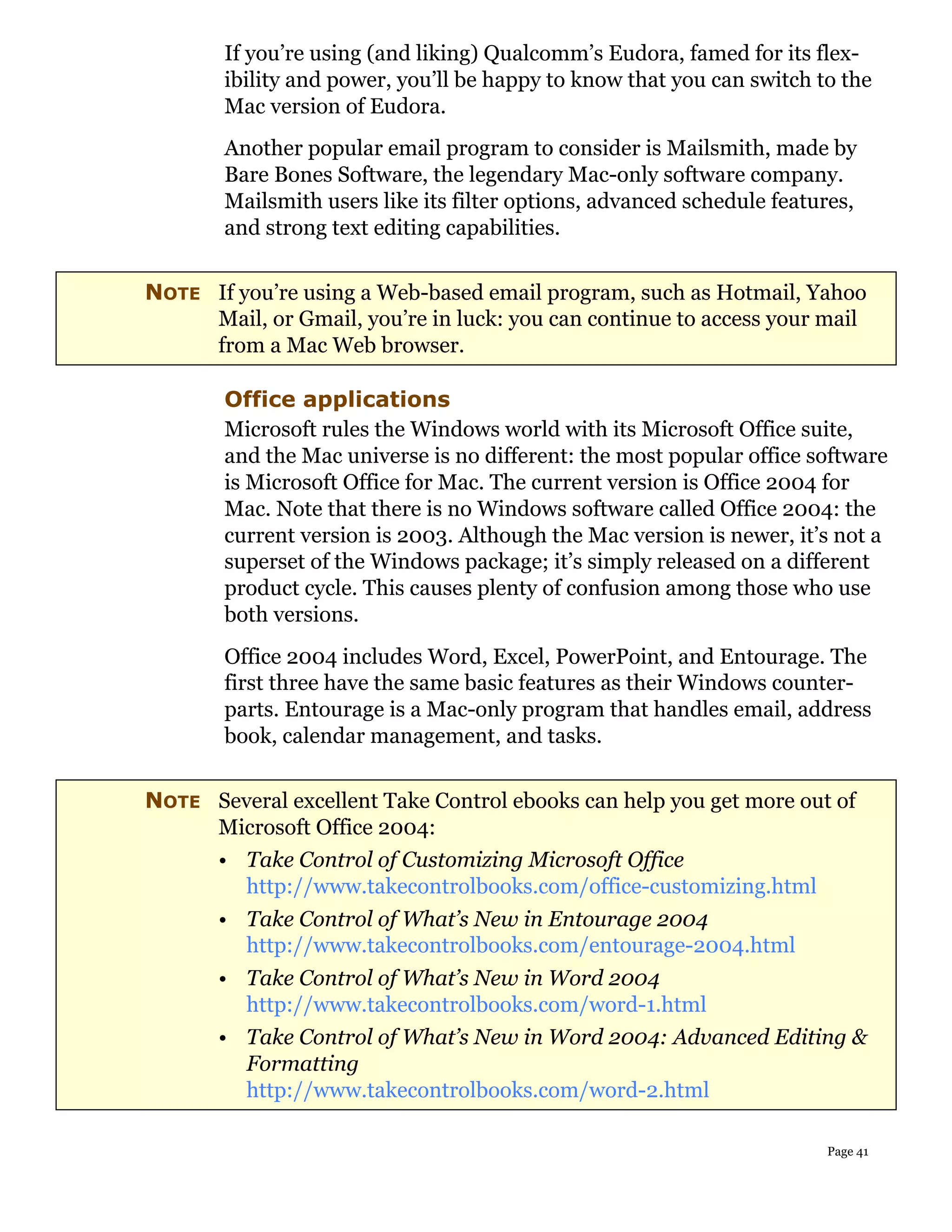 If you’re using (and liking) Qualcomm’s Eudora, famed for its flex-
        ibility and power, you’ll be happy to know that you can switch to the
        Mac version of Eudora.
        Another popular email program to consider is Mailsmith, made by
        Bare Bones Software, the legendary Mac-only software company.
        Mailsmith users like its filter options, advanced schedule features,
        and strong text editing capabilities.


NOTE If you’re using a Web-based email program, such as Hotmail, Yahoo
     Mail, or Gmail, you’re in luck: you can continue to access your mail
     from a Mac Web browser.

        Office applications
        Microsoft rules the Windows world with its Microsoft Office suite,
        and the Mac universe is no different: the most popular office software
        is Microsoft Office for Mac. The current version is Office 2004 for
        Mac. Note that there is no Windows software called Office 2004: the
        current version is 2003. Although the Mac version is newer, it’s not a
        superset of the Windows package; it’s simply released on a different
        product cycle. This causes plenty of confusion among those who use
        both versions.
        Office 2004 includes Word, Excel, PowerPoint, and Entourage. The
        first three have the same basic features as their Windows counter-
        parts. Entourage is a Mac-only program that handles email, address
        book, calendar management, and tasks.

NOTE Several excellent Take Control ebooks can help you get more out of
     Microsoft Office 2004:
       • Take Control of Customizing Microsoft Office
         http://www.takecontrolbooks.com/office-customizing.html
       • Take Control of What’s New in Entourage 2004
         http://www.takecontrolbooks.com/entourage-2004.html
       • Take Control of What’s New in Word 2004
         http://www.takecontrolbooks.com/word-1.html
       • Take Control of What’s New in Word 2004: Advanced Editing &
         Formatting
         http://www.takecontrolbooks.com/word-2.html

                                                                        Page 41
 