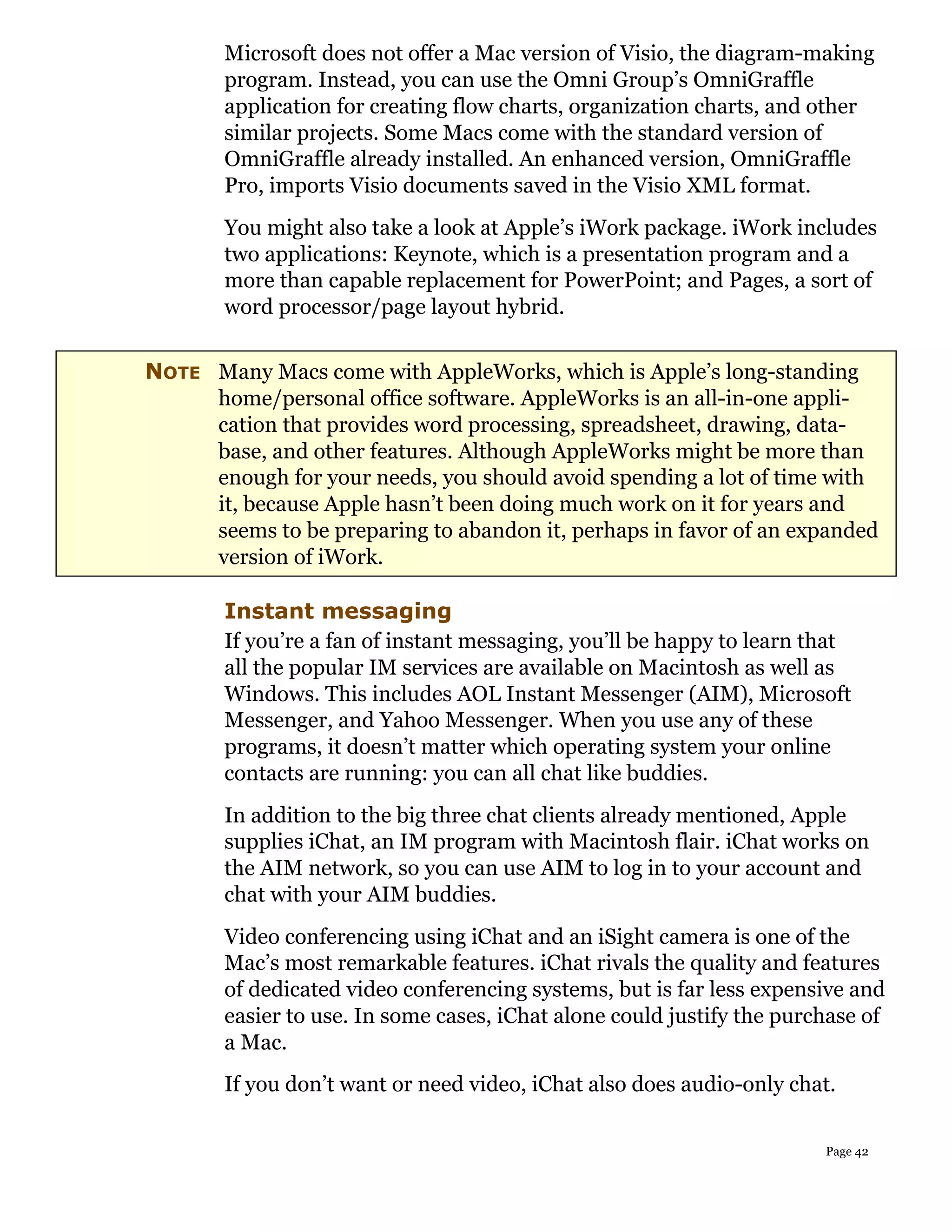 Microsoft does not offer a Mac version of Visio, the diagram-making
       program. Instead, you can use the Omni Group’s OmniGraffle
       application for creating flow charts, organization charts, and other
       similar projects. Some Macs come with the standard version of
       OmniGraffle already installed. An enhanced version, OmniGraffle
       Pro, imports Visio documents saved in the Visio XML format.
       You might also take a look at Apple’s iWork package. iWork includes
       two applications: Keynote, which is a presentation program and a
       more than capable replacement for PowerPoint; and Pages, a sort of
       word processor/page layout hybrid.

NOTE Many Macs come with AppleWorks, which is Apple’s long-standing
     home/personal office software. AppleWorks is an all-in-one appli-
     cation that provides word processing, spreadsheet, drawing, data-
     base, and other features. Although AppleWorks might be more than
     enough for your needs, you should avoid spending a lot of time with
     it, because Apple hasn’t been doing much work on it for years and
     seems to be preparing to abandon it, perhaps in favor of an expanded
     version of iWork.

       Instant messaging
       If you’re a fan of instant messaging, you’ll be happy to learn that
       all the popular IM services are available on Macintosh as well as
       Windows. This includes AOL Instant Messenger (AIM), Microsoft
       Messenger, and Yahoo Messenger. When you use any of these
       programs, it doesn’t matter which operating system your online
       contacts are running: you can all chat like buddies.
       In addition to the big three chat clients already mentioned, Apple
       supplies iChat, an IM program with Macintosh flair. iChat works on
       the AIM network, so you can use AIM to log in to your account and
       chat with your AIM buddies.
       Video conferencing using iChat and an iSight camera is one of the
       Mac’s most remarkable features. iChat rivals the quality and features
       of dedicated video conferencing systems, but is far less expensive and
       easier to use. In some cases, iChat alone could justify the purchase of
       a Mac.
       If you don’t want or need video, iChat also does audio-only chat.

                                                                       Page 42
 