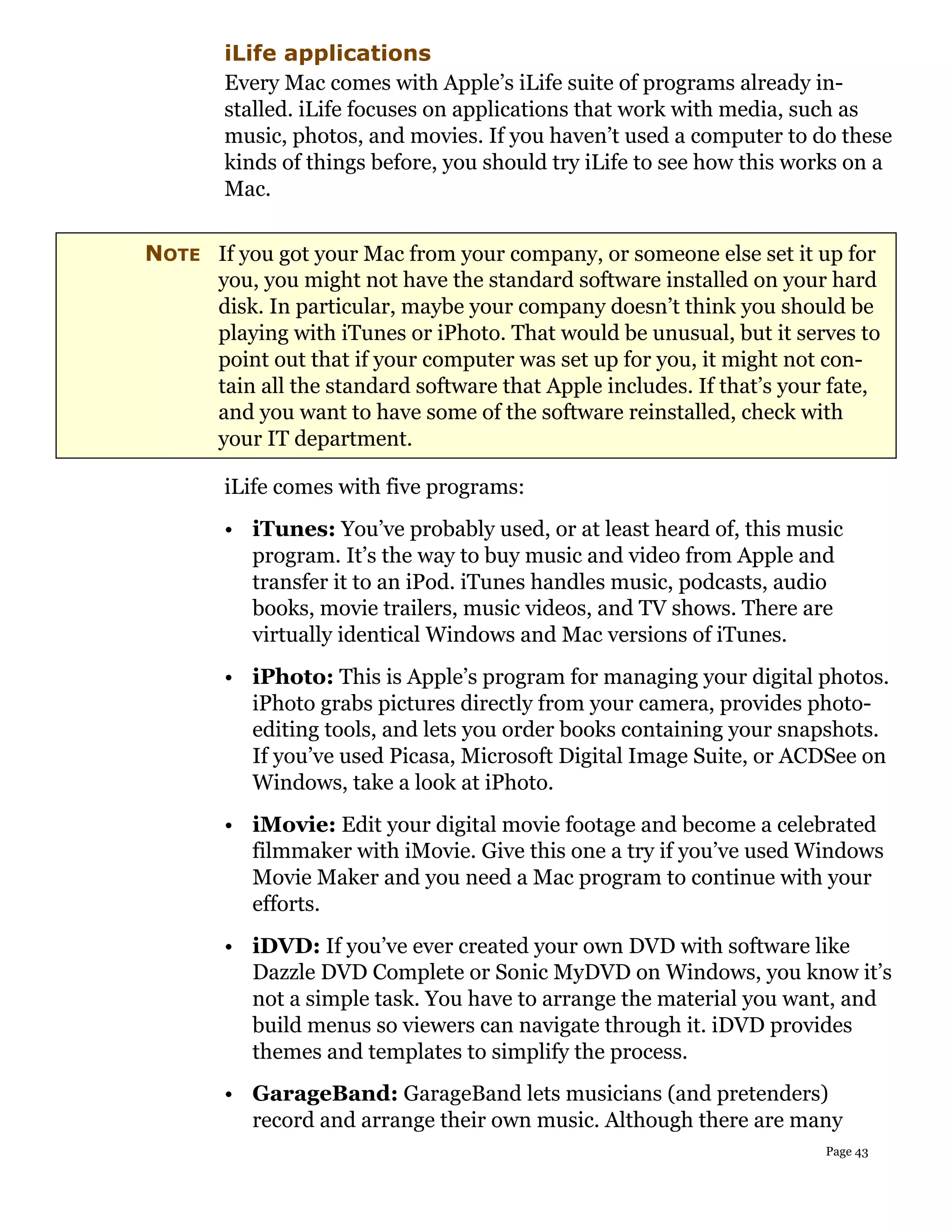 iLife applications
        Every Mac comes with Apple’s iLife suite of programs already in-
        stalled. iLife focuses on applications that work with media, such as
        music, photos, and movies. If you haven’t used a computer to do these
        kinds of things before, you should try iLife to see how this works on a
        Mac.

NOTE If you got your Mac from your company, or someone else set it up for
     you, you might not have the standard software installed on your hard
     disk. In particular, maybe your company doesn’t think you should be
     playing with iTunes or iPhoto. That would be unusual, but it serves to
     point out that if your computer was set up for you, it might not con-
     tain all the standard software that Apple includes. If that’s your fate,
     and you want to have some of the software reinstalled, check with
     your IT department.

        iLife comes with five programs:
        • iTunes: You’ve probably used, or at least heard of, this music
          program. It’s the way to buy music and video from Apple and
          transfer it to an iPod. iTunes handles music, podcasts, audio
          books, movie trailers, music videos, and TV shows. There are
          virtually identical Windows and Mac versions of iTunes.
        • iPhoto: This is Apple’s program for managing your digital photos.
          iPhoto grabs pictures directly from your camera, provides photo-
          editing tools, and lets you order books containing your snapshots.
          If you’ve used Picasa, Microsoft Digital Image Suite, or ACDSee on
          Windows, take a look at iPhoto.
        • iMovie: Edit your digital movie footage and become a celebrated
          filmmaker with iMovie. Give this one a try if you’ve used Windows
          Movie Maker and you need a Mac program to continue with your
          efforts.
        • iDVD: If you’ve ever created your own DVD with software like
          Dazzle DVD Complete or Sonic MyDVD on Windows, you know it’s
          not a simple task. You have to arrange the material you want, and
          build menus so viewers can navigate through it. iDVD provides
          themes and templates to simplify the process.
        • GarageBand: GarageBand lets musicians (and pretenders)
          record and arrange their own music. Although there are many
                                                                       Page 43
 