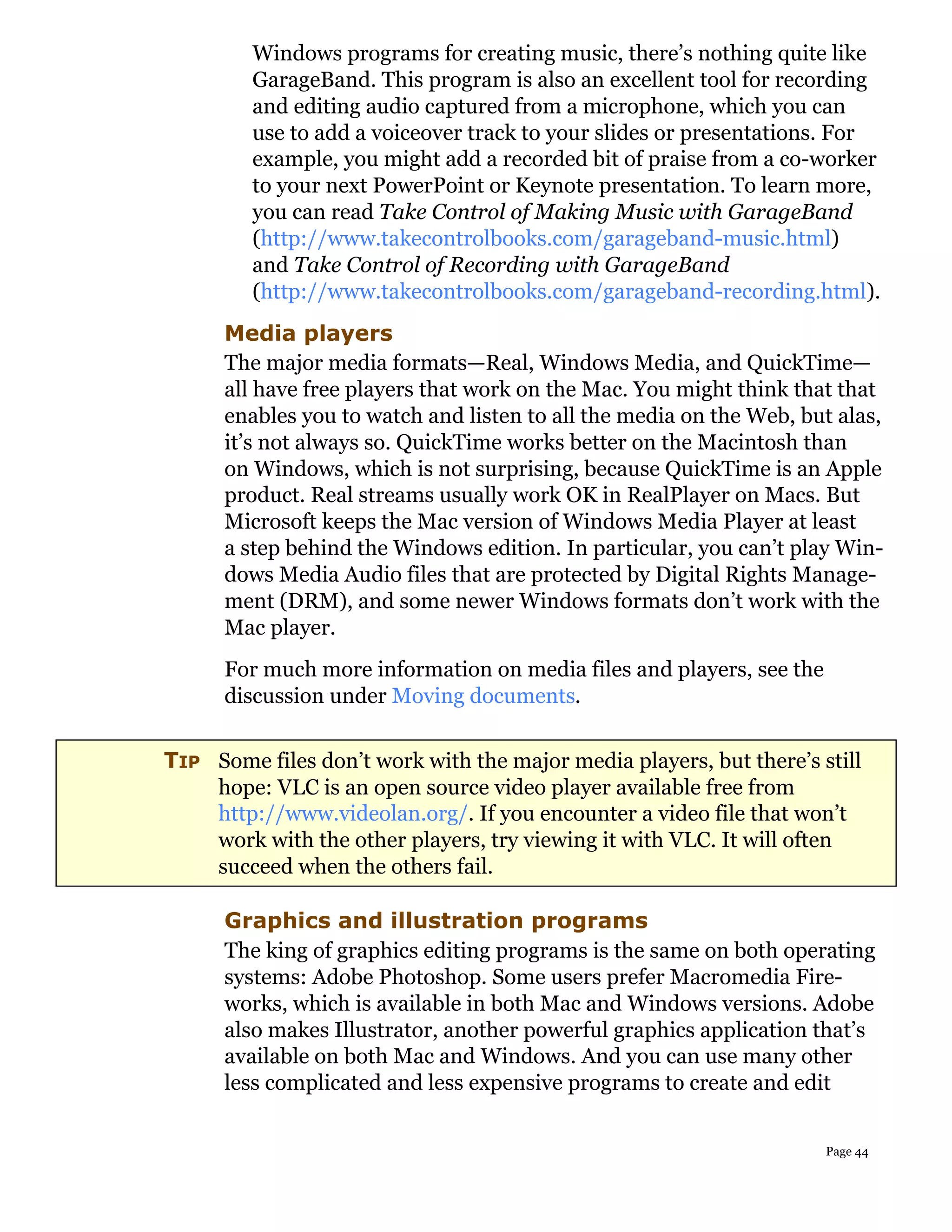 Windows programs for creating music, there’s nothing quite like
         GarageBand. This program is also an excellent tool for recording
         and editing audio captured from a microphone, which you can
         use to add a voiceover track to your slides or presentations. For
         example, you might add a recorded bit of praise from a co-worker
         to your next PowerPoint or Keynote presentation. To learn more,
         you can read Take Control of Making Music with GarageBand
         (http://www.takecontrolbooks.com/garageband-music.html)
         and Take Control of Recording with GarageBand
         (http://www.takecontrolbooks.com/garageband-recording.html).
      Media players
      The major media formats—Real, Windows Media, and QuickTime—
      all have free players that work on the Mac. You might think that that
      enables you to watch and listen to all the media on the Web, but alas,
      it’s not always so. QuickTime works better on the Macintosh than
      on Windows, which is not surprising, because QuickTime is an Apple
      product. Real streams usually work OK in RealPlayer on Macs. But
      Microsoft keeps the Mac version of Windows Media Player at least
      a step behind the Windows edition. In particular, you can’t play Win-
      dows Media Audio files that are protected by Digital Rights Manage-
      ment (DRM), and some newer Windows formats don’t work with the
      Mac player.
      For much more information on media files and players, see the
      discussion under Moving documents.

TIP Some files don’t work with the major media players, but there’s still
    hope: VLC is an open source video player available free from
    http://www.videolan.org/. If you encounter a video file that won’t
    work with the other players, try viewing it with VLC. It will often
    succeed when the others fail.

      Graphics and illustration programs
      The king of graphics editing programs is the same on both operating
      systems: Adobe Photoshop. Some users prefer Macromedia Fire-
      works, which is available in both Mac and Windows versions. Adobe
      also makes Illustrator, another powerful graphics application that’s
      available on both Mac and Windows. And you can use many other
      less complicated and less expensive programs to create and edit


                                                                      Page 44
 