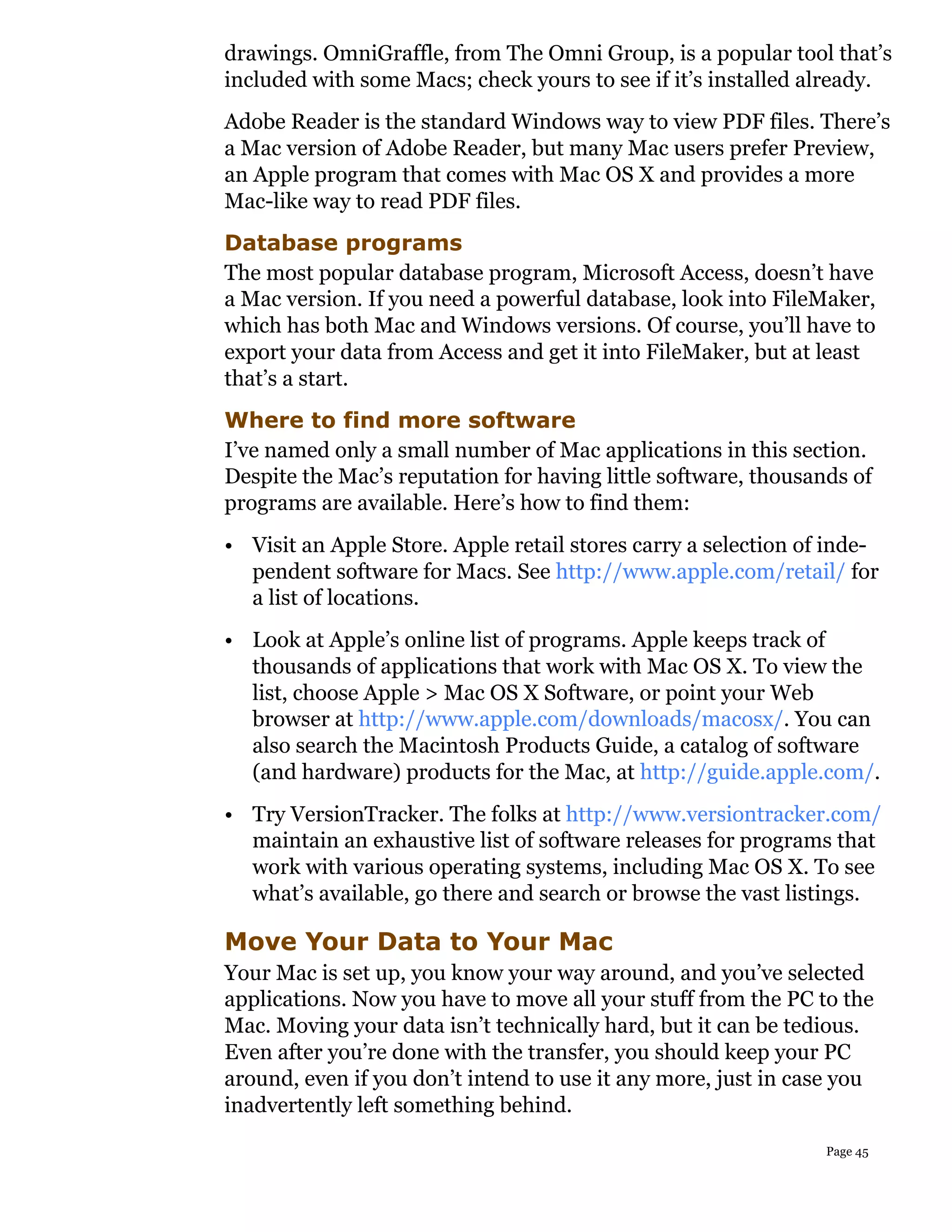 drawings. OmniGraffle, from The Omni Group, is a popular tool that’s
included with some Macs; check yours to see if it’s installed already.
Adobe Reader is the standard Windows way to view PDF files. There’s
a Mac version of Adobe Reader, but many Mac users prefer Preview,
an Apple program that comes with Mac OS X and provides a more
Mac-like way to read PDF files.
Database programs
The most popular database program, Microsoft Access, doesn’t have
a Mac version. If you need a powerful database, look into FileMaker,
which has both Mac and Windows versions. Of course, you’ll have to
export your data from Access and get it into FileMaker, but at least
that’s a start.
Where to find more software
I’ve named only a small number of Mac applications in this section.
Despite the Mac’s reputation for having little software, thousands of
programs are available. Here’s how to find them:
• Visit an Apple Store. Apple retail stores carry a selection of inde-
  pendent software for Macs. See http://www.apple.com/retail/ for
  a list of locations.
• Look at Apple’s online list of programs. Apple keeps track of
  thousands of applications that work with Mac OS X. To view the
  list, choose Apple > Mac OS X Software, or point your Web
  browser at http://www.apple.com/downloads/macosx/. You can
  also search the Macintosh Products Guide, a catalog of software
  (and hardware) products for the Mac, at http://guide.apple.com/.
• Try VersionTracker. The folks at http://www.versiontracker.com/
  maintain an exhaustive list of software releases for programs that
  work with various operating systems, including Mac OS X. To see
  what’s available, go there and search or browse the vast listings.

Move Your Data to Your Mac
Your Mac is set up, you know your way around, and you’ve selected
applications. Now you have to move all your stuff from the PC to the
Mac. Moving your data isn’t technically hard, but it can be tedious.
Even after you’re done with the transfer, you should keep your PC
around, even if you don’t intend to use it any more, just in case you
inadvertently left something behind.
                                                                Page 45
 