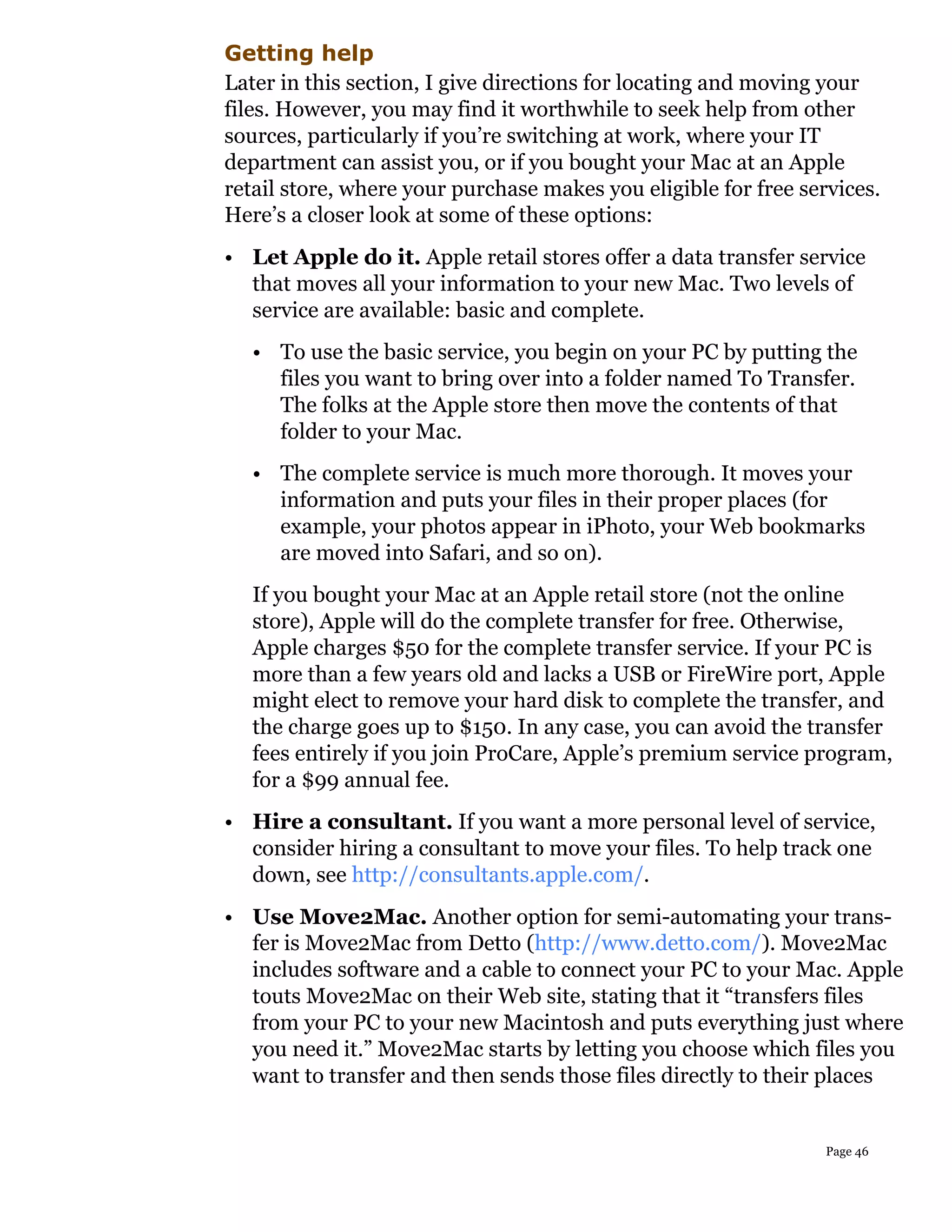 Getting help
Later in this section, I give directions for locating and moving your
files. However, you may find it worthwhile to seek help from other
sources, particularly if you’re switching at work, where your IT
department can assist you, or if you bought your Mac at an Apple
retail store, where your purchase makes you eligible for free services.
Here’s a closer look at some of these options:
• Let Apple do it. Apple retail stores offer a data transfer service
  that moves all your information to your new Mac. Two levels of
  service are available: basic and complete.
   • To use the basic service, you begin on your PC by putting the
     files you want to bring over into a folder named To Transfer.
     The folks at the Apple store then move the contents of that
     folder to your Mac.
   • The complete service is much more thorough. It moves your
     information and puts your files in their proper places (for
     example, your photos appear in iPhoto, your Web bookmarks
     are moved into Safari, and so on).
   If you bought your Mac at an Apple retail store (not the online
   store), Apple will do the complete transfer for free. Otherwise,
   Apple charges $50 for the complete transfer service. If your PC is
   more than a few years old and lacks a USB or FireWire port, Apple
   might elect to remove your hard disk to complete the transfer, and
   the charge goes up to $150. In any case, you can avoid the transfer
   fees entirely if you join ProCare, Apple’s premium service program,
   for a $99 annual fee.
• Hire a consultant. If you want a more personal level of service,
  consider hiring a consultant to move your files. To help track one
  down, see http://consultants.apple.com/.
• Use Move2Mac. Another option for semi-automating your trans-
  fer is Move2Mac from Detto (http://www.detto.com/). Move2Mac
  includes software and a cable to connect your PC to your Mac. Apple
  touts Move2Mac on their Web site, stating that it “transfers files
  from your PC to your new Macintosh and puts everything just where
  you need it.” Move2Mac starts by letting you choose which files you
  want to transfer and then sends those files directly to their places


                                                                 Page 46
 