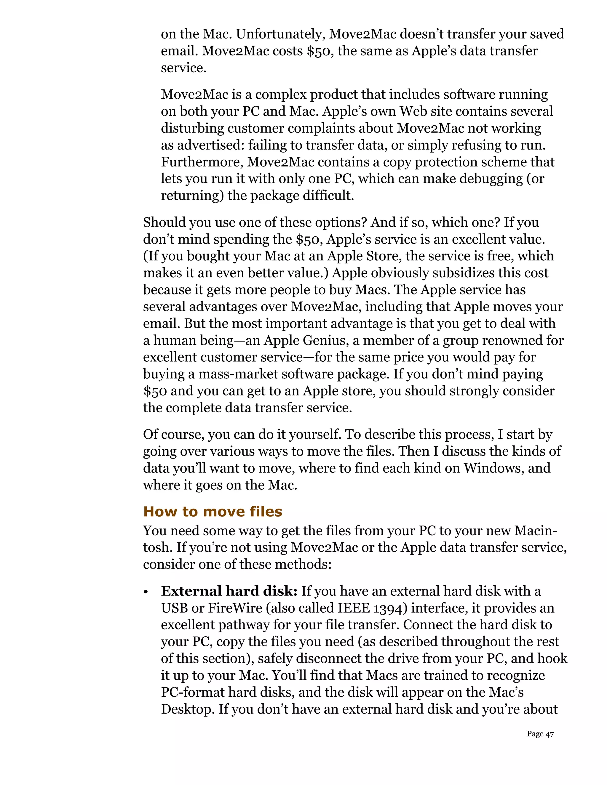 on the Mac. Unfortunately, Move2Mac doesn’t transfer your saved
   email. Move2Mac costs $50, the same as Apple’s data transfer
   service.
   Move2Mac is a complex product that includes software running
   on both your PC and Mac. Apple’s own Web site contains several
   disturbing customer complaints about Move2Mac not working
   as advertised: failing to transfer data, or simply refusing to run.
   Furthermore, Move2Mac contains a copy protection scheme that
   lets you run it with only one PC, which can make debugging (or
   returning) the package difficult.
Should you use one of these options? And if so, which one? If you
don’t mind spending the $50, Apple’s service is an excellent value.
(If you bought your Mac at an Apple Store, the service is free, which
makes it an even better value.) Apple obviously subsidizes this cost
because it gets more people to buy Macs. The Apple service has
several advantages over Move2Mac, including that Apple moves your
email. But the most important advantage is that you get to deal with
a human being—an Apple Genius, a member of a group renowned for
excellent customer service—for the same price you would pay for
buying a mass-market software package. If you don’t mind paying
$50 and you can get to an Apple store, you should strongly consider
the complete data transfer service.
Of course, you can do it yourself. To describe this process, I start by
going over various ways to move the files. Then I discuss the kinds of
data you’ll want to move, where to find each kind on Windows, and
where it goes on the Mac.
How to move files
You need some way to get the files from your PC to your new Macin-
tosh. If you’re not using Move2Mac or the Apple data transfer service,
consider one of these methods:
• External hard disk: If you have an external hard disk with a
  USB or FireWire (also called IEEE 1394) interface, it provides an
  excellent pathway for your file transfer. Connect the hard disk to
  your PC, copy the files you need (as described throughout the rest
  of this section), safely disconnect the drive from your PC, and hook
  it up to your Mac. You’ll find that Macs are trained to recognize
  PC-format hard disks, and the disk will appear on the Mac’s
  Desktop. If you don’t have an external hard disk and you’re about
                                                                 Page 47
 