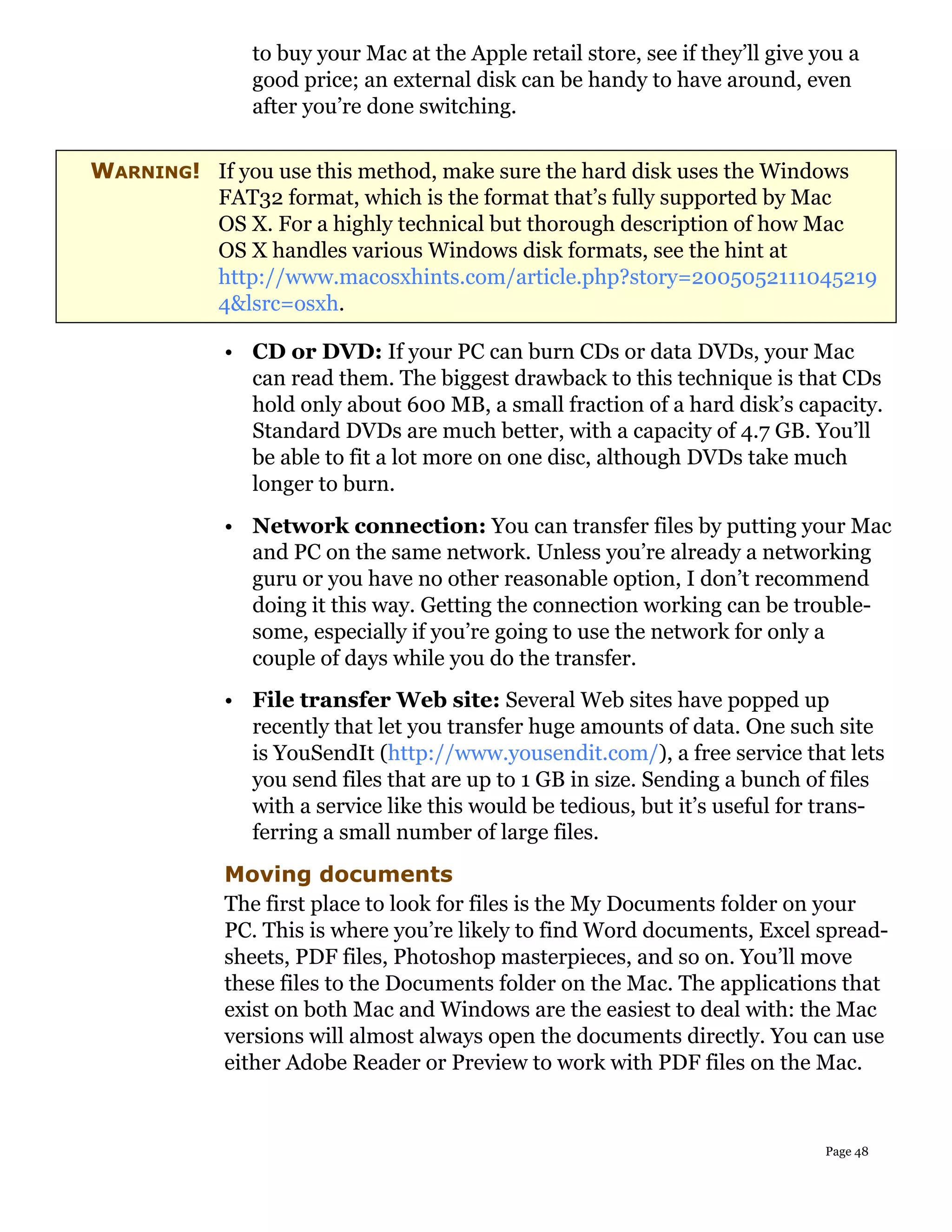 to buy your Mac at the Apple retail store, see if they’ll give you a
               good price; an external disk can be handy to have around, even
               after you’re done switching.


WARNING! If you use this method, make sure the hard disk uses the Windows
         FAT32 format, which is the format that’s fully supported by Mac
         OS X. For a highly technical but thorough description of how Mac
         OS X handles various Windows disk formats, see the hint at
         http://www.macosxhints.com/article.php?story=2005052111045219
         4&lsrc=osxh.

            • CD or DVD: If your PC can burn CDs or data DVDs, your Mac
              can read them. The biggest drawback to this technique is that CDs
              hold only about 600 MB, a small fraction of a hard disk’s capacity.
              Standard DVDs are much better, with a capacity of 4.7 GB. You’ll
              be able to fit a lot more on one disc, although DVDs take much
              longer to burn.
            • Network connection: You can transfer files by putting your Mac
              and PC on the same network. Unless you’re already a networking
              guru or you have no other reasonable option, I don’t recommend
              doing it this way. Getting the connection working can be trouble-
              some, especially if you’re going to use the network for only a
              couple of days while you do the transfer.
            • File transfer Web site: Several Web sites have popped up
              recently that let you transfer huge amounts of data. One such site
              is YouSendIt (http://www.yousendit.com/), a free service that lets
              you send files that are up to 1 GB in size. Sending a bunch of files
              with a service like this would be tedious, but it’s useful for trans-
              ferring a small number of large files.
            Moving documents
            The first place to look for files is the My Documents folder on your
            PC. This is where you’re likely to find Word documents, Excel spread-
            sheets, PDF files, Photoshop masterpieces, and so on. You’ll move
            these files to the Documents folder on the Mac. The applications that
            exist on both Mac and Windows are the easiest to deal with: the Mac
            versions will almost always open the documents directly. You can use
            either Adobe Reader or Preview to work with PDF files on the Mac.


                                                                               Page 48
 